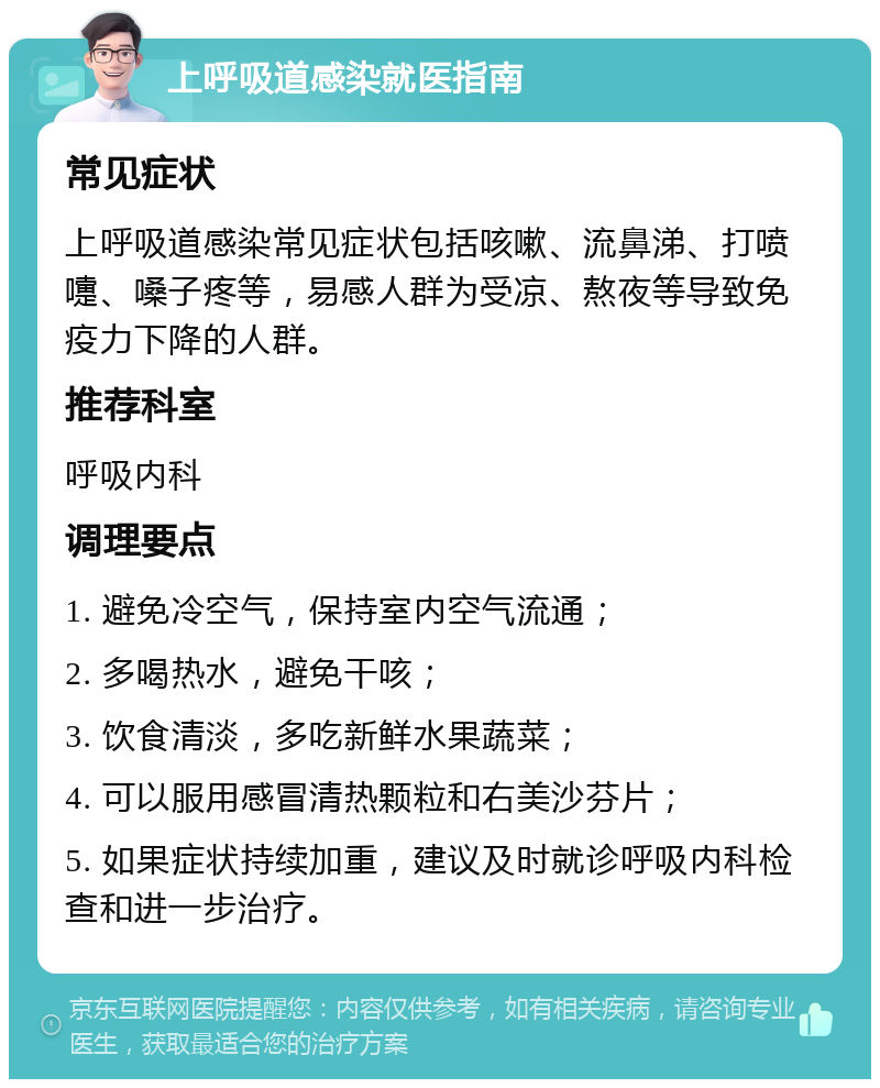 上呼吸道感染就医指南 常见症状 上呼吸道感染常见症状包括咳嗽、流鼻涕、打喷嚏、嗓子疼等，易感人群为受凉、熬夜等导致免疫力下降的人群。 推荐科室 呼吸内科 调理要点 1. 避免冷空气，保持室内空气流通； 2. 多喝热水，避免干咳； 3. 饮食清淡，多吃新鲜水果蔬菜； 4. 可以服用感冒清热颗粒和右美沙芬片； 5. 如果症状持续加重，建议及时就诊呼吸内科检查和进一步治疗。