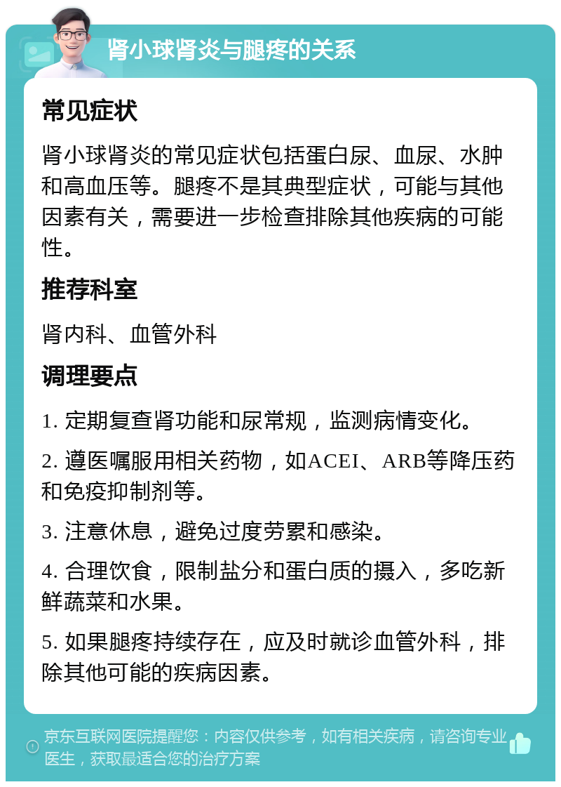 肾小球肾炎与腿疼的关系 常见症状 肾小球肾炎的常见症状包括蛋白尿、血尿、水肿和高血压等。腿疼不是其典型症状，可能与其他因素有关，需要进一步检查排除其他疾病的可能性。 推荐科室 肾内科、血管外科 调理要点 1. 定期复查肾功能和尿常规，监测病情变化。 2. 遵医嘱服用相关药物，如ACEI、ARB等降压药和免疫抑制剂等。 3. 注意休息，避免过度劳累和感染。 4. 合理饮食，限制盐分和蛋白质的摄入，多吃新鲜蔬菜和水果。 5. 如果腿疼持续存在，应及时就诊血管外科，排除其他可能的疾病因素。