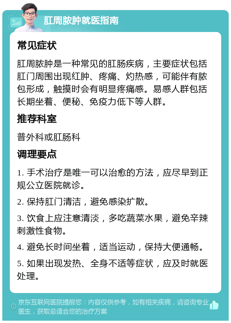 肛周脓肿就医指南 常见症状 肛周脓肿是一种常见的肛肠疾病，主要症状包括肛门周围出现红肿、疼痛、灼热感，可能伴有脓包形成，触摸时会有明显疼痛感。易感人群包括长期坐着、便秘、免疫力低下等人群。 推荐科室 普外科或肛肠科 调理要点 1. 手术治疗是唯一可以治愈的方法，应尽早到正规公立医院就诊。 2. 保持肛门清洁，避免感染扩散。 3. 饮食上应注意清淡，多吃蔬菜水果，避免辛辣刺激性食物。 4. 避免长时间坐着，适当运动，保持大便通畅。 5. 如果出现发热、全身不适等症状，应及时就医处理。