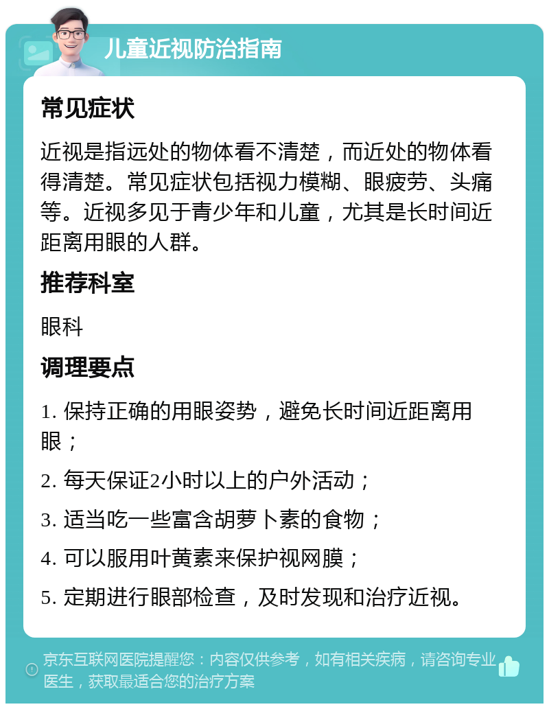 儿童近视防治指南 常见症状 近视是指远处的物体看不清楚，而近处的物体看得清楚。常见症状包括视力模糊、眼疲劳、头痛等。近视多见于青少年和儿童，尤其是长时间近距离用眼的人群。 推荐科室 眼科 调理要点 1. 保持正确的用眼姿势，避免长时间近距离用眼； 2. 每天保证2小时以上的户外活动； 3. 适当吃一些富含胡萝卜素的食物； 4. 可以服用叶黄素来保护视网膜； 5. 定期进行眼部检查，及时发现和治疗近视。