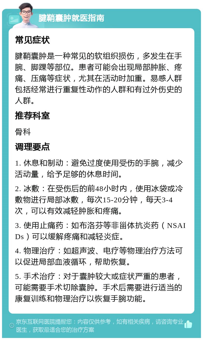 腱鞘囊肿就医指南 常见症状 腱鞘囊肿是一种常见的软组织损伤，多发生在手腕、脚踝等部位。患者可能会出现局部肿胀、疼痛、压痛等症状，尤其在活动时加重。易感人群包括经常进行重复性动作的人群和有过外伤史的人群。 推荐科室 骨科 调理要点 1. 休息和制动：避免过度使用受伤的手腕，减少活动量，给予足够的休息时间。 2. 冰敷：在受伤后的前48小时内，使用冰袋或冷敷物进行局部冰敷，每次15-20分钟，每天3-4次，可以有效减轻肿胀和疼痛。 3. 使用止痛药：如布洛芬等非甾体抗炎药（NSAIDs）可以缓解疼痛和减轻炎症。 4. 物理治疗：如超声波、电疗等物理治疗方法可以促进局部血液循环，帮助恢复。 5. 手术治疗：对于囊肿较大或症状严重的患者，可能需要手术切除囊肿。手术后需要进行适当的康复训练和物理治疗以恢复手腕功能。