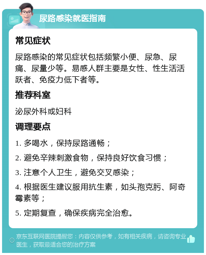 尿路感染就医指南 常见症状 尿路感染的常见症状包括频繁小便、尿急、尿痛、尿量少等。易感人群主要是女性、性生活活跃者、免疫力低下者等。 推荐科室 泌尿外科或妇科 调理要点 1. 多喝水，保持尿路通畅； 2. 避免辛辣刺激食物，保持良好饮食习惯； 3. 注意个人卫生，避免交叉感染； 4. 根据医生建议服用抗生素，如头孢克肟、阿奇霉素等； 5. 定期复查，确保疾病完全治愈。