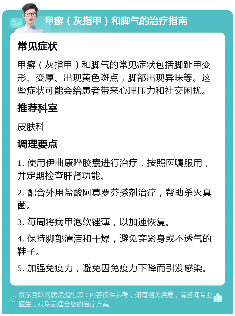 甲癣（灰指甲）和脚气的治疗指南 常见症状 甲癣（灰指甲）和脚气的常见症状包括脚趾甲变形、变厚、出现黄色斑点，脚部出现异味等。这些症状可能会给患者带来心理压力和社交困扰。 推荐科室 皮肤科 调理要点 1. 使用伊曲康唑胶囊进行治疗，按照医嘱服用，并定期检查肝肾功能。 2. 配合外用盐酸阿莫罗芬搽剂治疗，帮助杀灭真菌。 3. 每周将病甲泡软锉薄，以加速恢复。 4. 保持脚部清洁和干燥，避免穿紧身或不透气的鞋子。 5. 加强免疫力，避免因免疫力下降而引发感染。