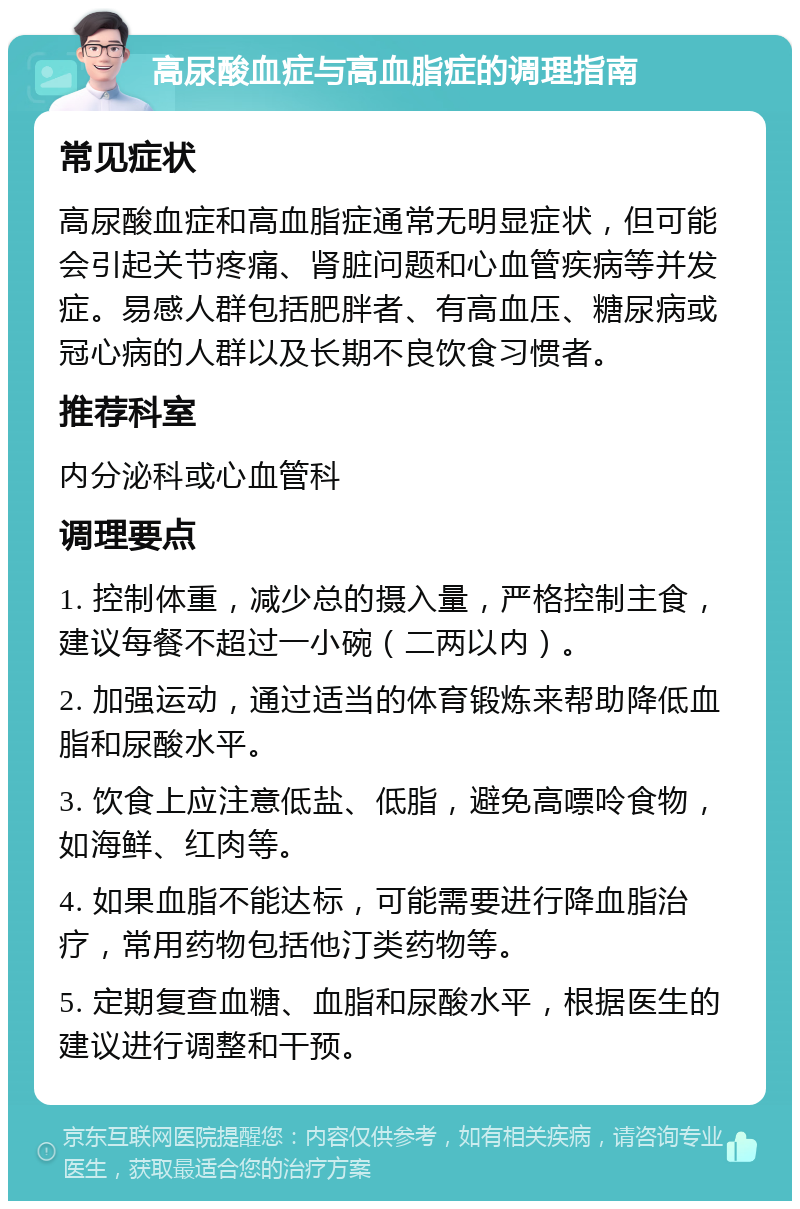 高尿酸血症与高血脂症的调理指南 常见症状 高尿酸血症和高血脂症通常无明显症状，但可能会引起关节疼痛、肾脏问题和心血管疾病等并发症。易感人群包括肥胖者、有高血压、糖尿病或冠心病的人群以及长期不良饮食习惯者。 推荐科室 内分泌科或心血管科 调理要点 1. 控制体重，减少总的摄入量，严格控制主食，建议每餐不超过一小碗（二两以内）。 2. 加强运动，通过适当的体育锻炼来帮助降低血脂和尿酸水平。 3. 饮食上应注意低盐、低脂，避免高嘌呤食物，如海鲜、红肉等。 4. 如果血脂不能达标，可能需要进行降血脂治疗，常用药物包括他汀类药物等。 5. 定期复查血糖、血脂和尿酸水平，根据医生的建议进行调整和干预。