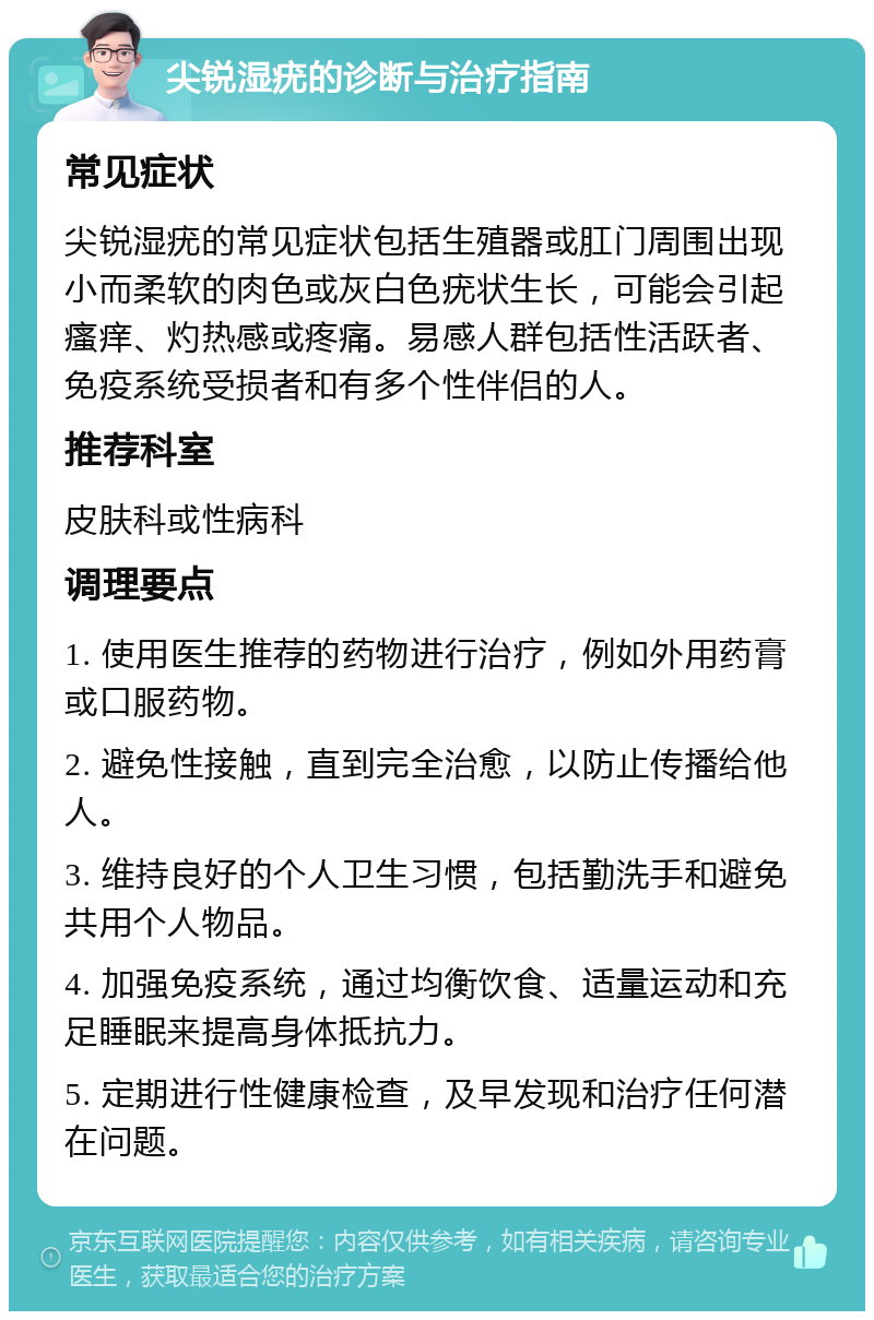 尖锐湿疣的诊断与治疗指南 常见症状 尖锐湿疣的常见症状包括生殖器或肛门周围出现小而柔软的肉色或灰白色疣状生长，可能会引起瘙痒、灼热感或疼痛。易感人群包括性活跃者、免疫系统受损者和有多个性伴侣的人。 推荐科室 皮肤科或性病科 调理要点 1. 使用医生推荐的药物进行治疗，例如外用药膏或口服药物。 2. 避免性接触，直到完全治愈，以防止传播给他人。 3. 维持良好的个人卫生习惯，包括勤洗手和避免共用个人物品。 4. 加强免疫系统，通过均衡饮食、适量运动和充足睡眠来提高身体抵抗力。 5. 定期进行性健康检查，及早发现和治疗任何潜在问题。