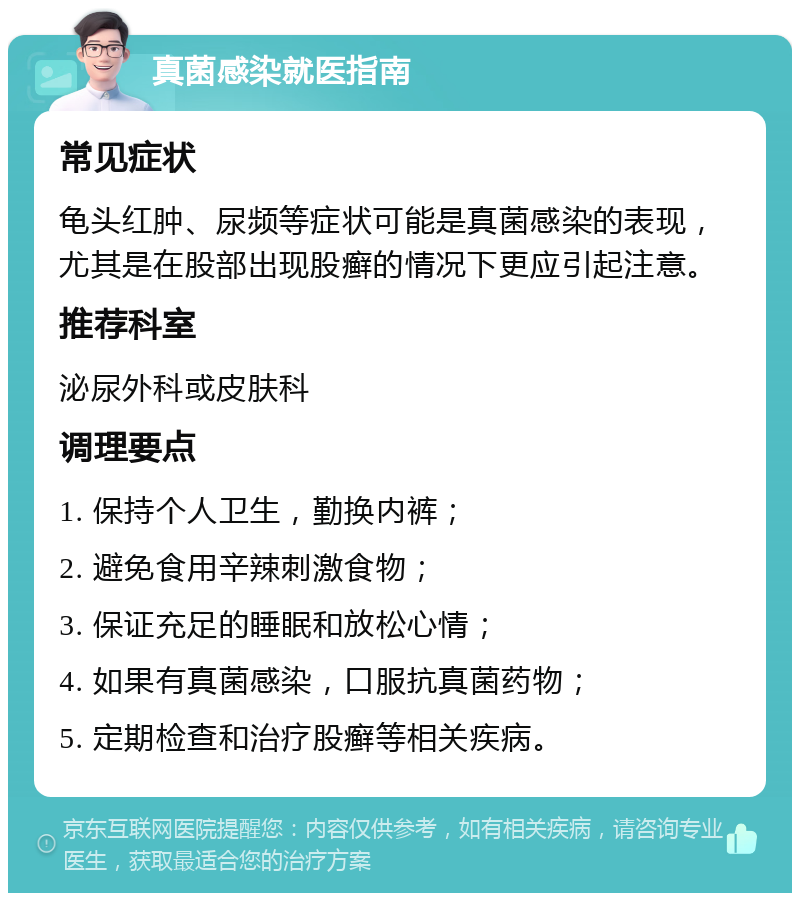 真菌感染就医指南 常见症状 龟头红肿、尿频等症状可能是真菌感染的表现，尤其是在股部出现股癣的情况下更应引起注意。 推荐科室 泌尿外科或皮肤科 调理要点 1. 保持个人卫生，勤换内裤； 2. 避免食用辛辣刺激食物； 3. 保证充足的睡眠和放松心情； 4. 如果有真菌感染，口服抗真菌药物； 5. 定期检查和治疗股癣等相关疾病。