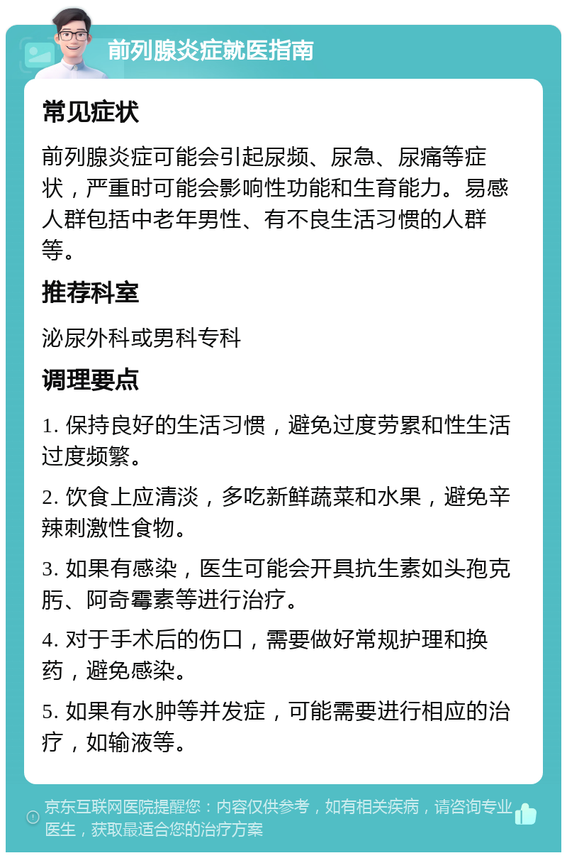 前列腺炎症就医指南 常见症状 前列腺炎症可能会引起尿频、尿急、尿痛等症状，严重时可能会影响性功能和生育能力。易感人群包括中老年男性、有不良生活习惯的人群等。 推荐科室 泌尿外科或男科专科 调理要点 1. 保持良好的生活习惯，避免过度劳累和性生活过度频繁。 2. 饮食上应清淡，多吃新鲜蔬菜和水果，避免辛辣刺激性食物。 3. 如果有感染，医生可能会开具抗生素如头孢克肟、阿奇霉素等进行治疗。 4. 对于手术后的伤口，需要做好常规护理和换药，避免感染。 5. 如果有水肿等并发症，可能需要进行相应的治疗，如输液等。