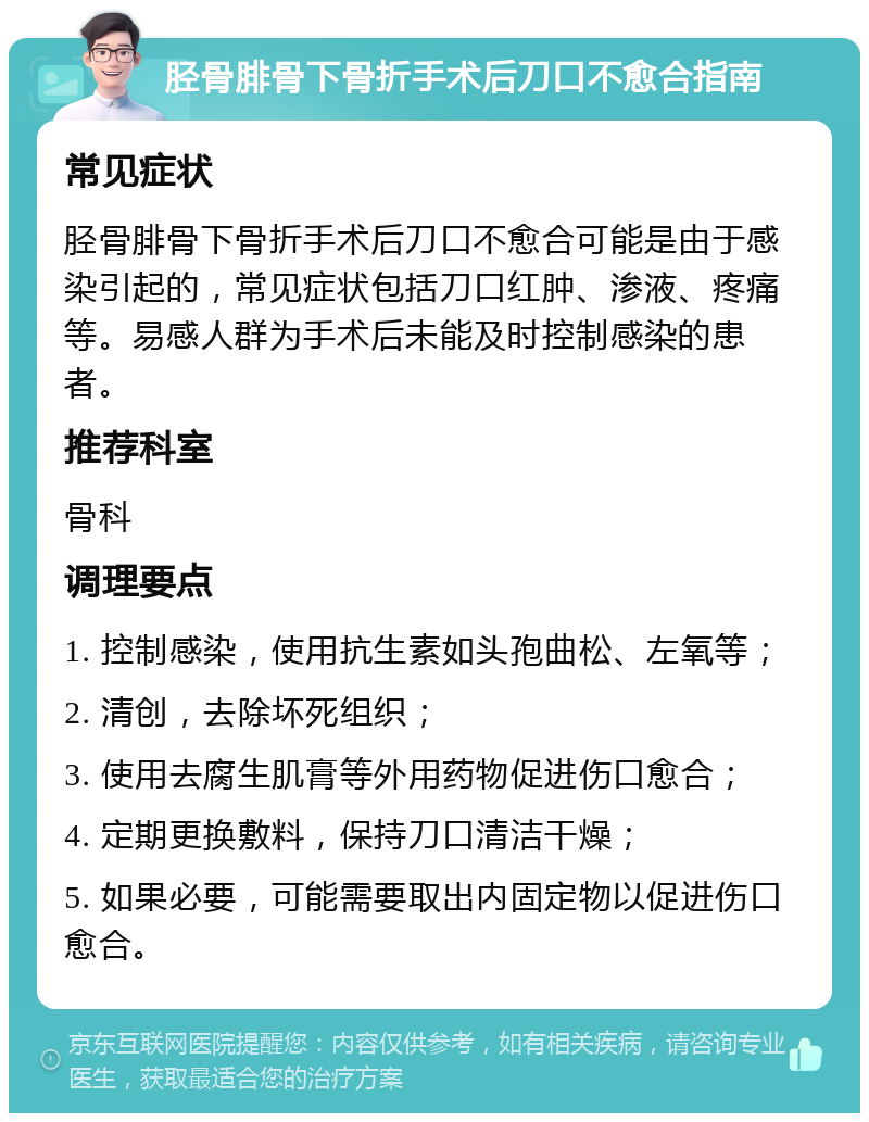 胫骨腓骨下骨折手术后刀口不愈合指南 常见症状 胫骨腓骨下骨折手术后刀口不愈合可能是由于感染引起的，常见症状包括刀口红肿、渗液、疼痛等。易感人群为手术后未能及时控制感染的患者。 推荐科室 骨科 调理要点 1. 控制感染，使用抗生素如头孢曲松、左氧等； 2. 清创，去除坏死组织； 3. 使用去腐生肌膏等外用药物促进伤口愈合； 4. 定期更换敷料，保持刀口清洁干燥； 5. 如果必要，可能需要取出内固定物以促进伤口愈合。