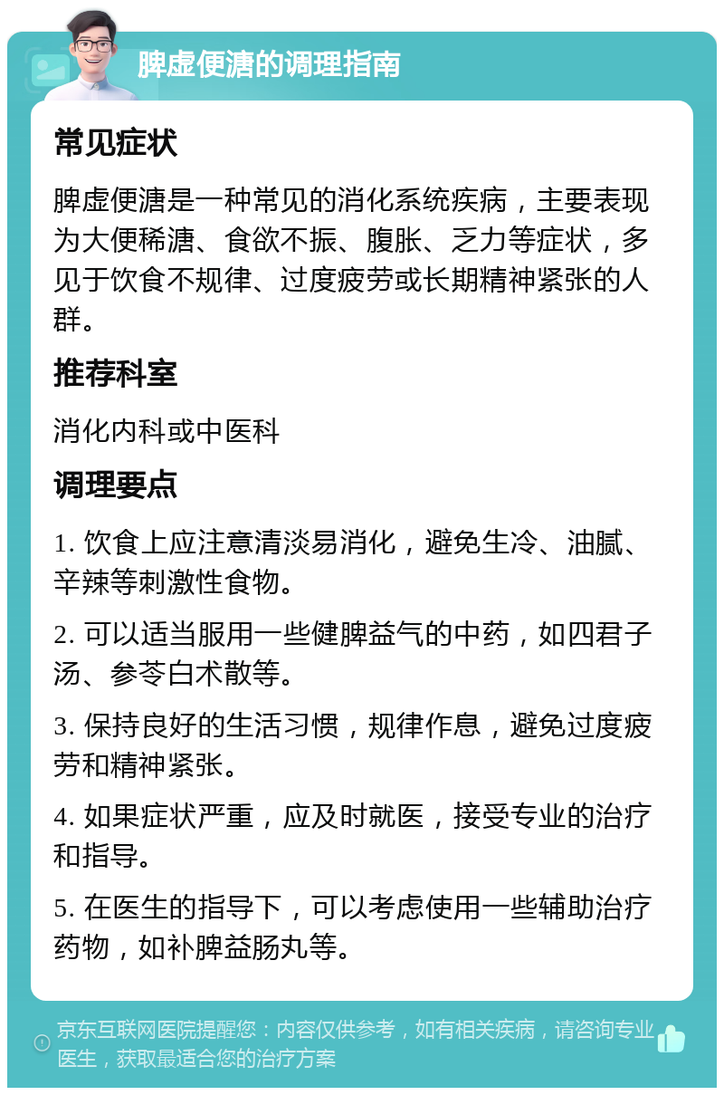 脾虚便溏的调理指南 常见症状 脾虚便溏是一种常见的消化系统疾病，主要表现为大便稀溏、食欲不振、腹胀、乏力等症状，多见于饮食不规律、过度疲劳或长期精神紧张的人群。 推荐科室 消化内科或中医科 调理要点 1. 饮食上应注意清淡易消化，避免生冷、油腻、辛辣等刺激性食物。 2. 可以适当服用一些健脾益气的中药，如四君子汤、参苓白术散等。 3. 保持良好的生活习惯，规律作息，避免过度疲劳和精神紧张。 4. 如果症状严重，应及时就医，接受专业的治疗和指导。 5. 在医生的指导下，可以考虑使用一些辅助治疗药物，如补脾益肠丸等。