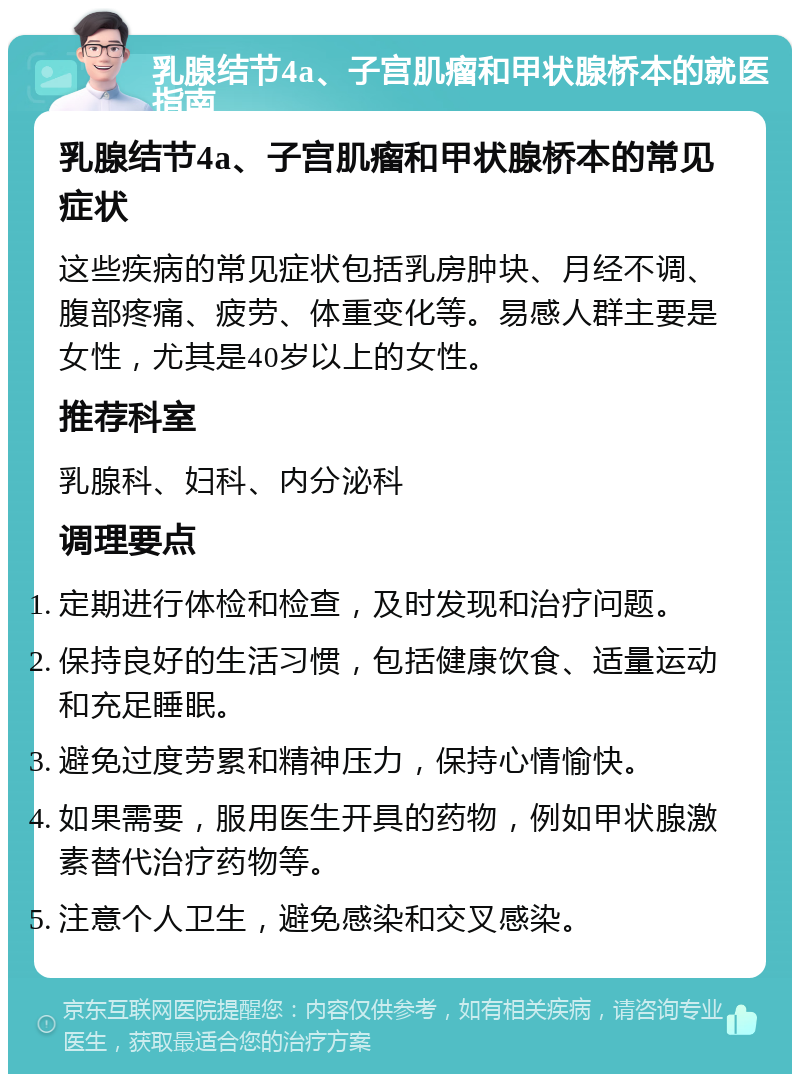 乳腺结节4a、子宫肌瘤和甲状腺桥本的就医指南 乳腺结节4a、子宫肌瘤和甲状腺桥本的常见症状 这些疾病的常见症状包括乳房肿块、月经不调、腹部疼痛、疲劳、体重变化等。易感人群主要是女性，尤其是40岁以上的女性。 推荐科室 乳腺科、妇科、内分泌科 调理要点 定期进行体检和检查，及时发现和治疗问题。 保持良好的生活习惯，包括健康饮食、适量运动和充足睡眠。 避免过度劳累和精神压力，保持心情愉快。 如果需要，服用医生开具的药物，例如甲状腺激素替代治疗药物等。 注意个人卫生，避免感染和交叉感染。