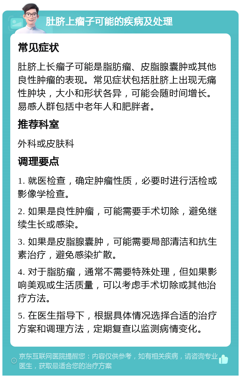 肚脐上瘤子可能的疾病及处理 常见症状 肚脐上长瘤子可能是脂肪瘤、皮脂腺囊肿或其他良性肿瘤的表现。常见症状包括肚脐上出现无痛性肿块，大小和形状各异，可能会随时间增长。易感人群包括中老年人和肥胖者。 推荐科室 外科或皮肤科 调理要点 1. 就医检查，确定肿瘤性质，必要时进行活检或影像学检查。 2. 如果是良性肿瘤，可能需要手术切除，避免继续生长或感染。 3. 如果是皮脂腺囊肿，可能需要局部清洁和抗生素治疗，避免感染扩散。 4. 对于脂肪瘤，通常不需要特殊处理，但如果影响美观或生活质量，可以考虑手术切除或其他治疗方法。 5. 在医生指导下，根据具体情况选择合适的治疗方案和调理方法，定期复查以监测病情变化。