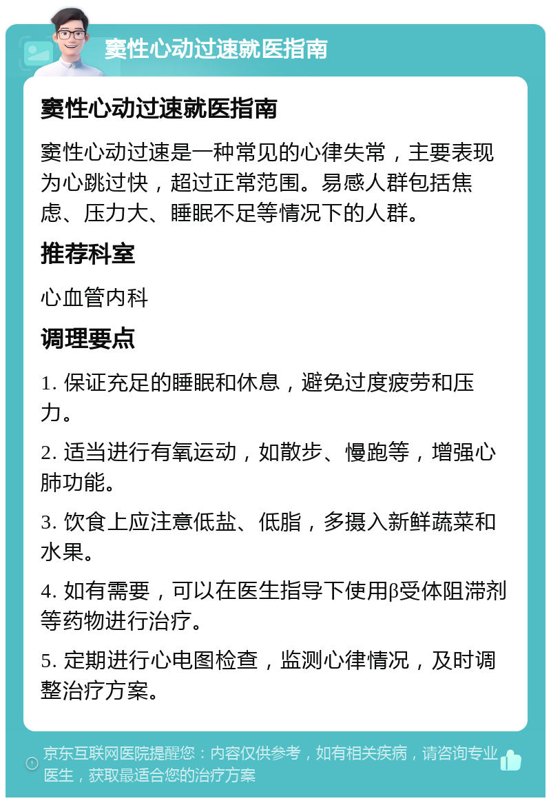 窦性心动过速就医指南 窦性心动过速就医指南 窦性心动过速是一种常见的心律失常，主要表现为心跳过快，超过正常范围。易感人群包括焦虑、压力大、睡眠不足等情况下的人群。 推荐科室 心血管内科 调理要点 1. 保证充足的睡眠和休息，避免过度疲劳和压力。 2. 适当进行有氧运动，如散步、慢跑等，增强心肺功能。 3. 饮食上应注意低盐、低脂，多摄入新鲜蔬菜和水果。 4. 如有需要，可以在医生指导下使用β受体阻滞剂等药物进行治疗。 5. 定期进行心电图检查，监测心律情况，及时调整治疗方案。