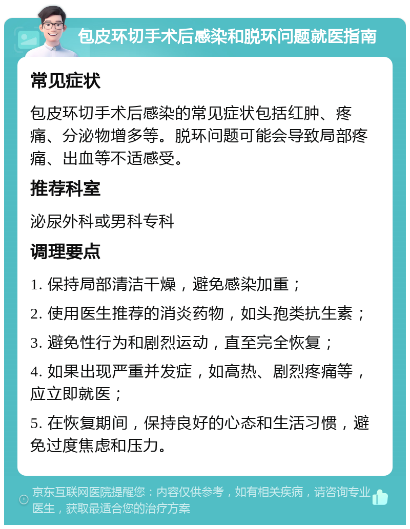 包皮环切手术后感染和脱环问题就医指南 常见症状 包皮环切手术后感染的常见症状包括红肿、疼痛、分泌物增多等。脱环问题可能会导致局部疼痛、出血等不适感受。 推荐科室 泌尿外科或男科专科 调理要点 1. 保持局部清洁干燥，避免感染加重； 2. 使用医生推荐的消炎药物，如头孢类抗生素； 3. 避免性行为和剧烈运动，直至完全恢复； 4. 如果出现严重并发症，如高热、剧烈疼痛等，应立即就医； 5. 在恢复期间，保持良好的心态和生活习惯，避免过度焦虑和压力。