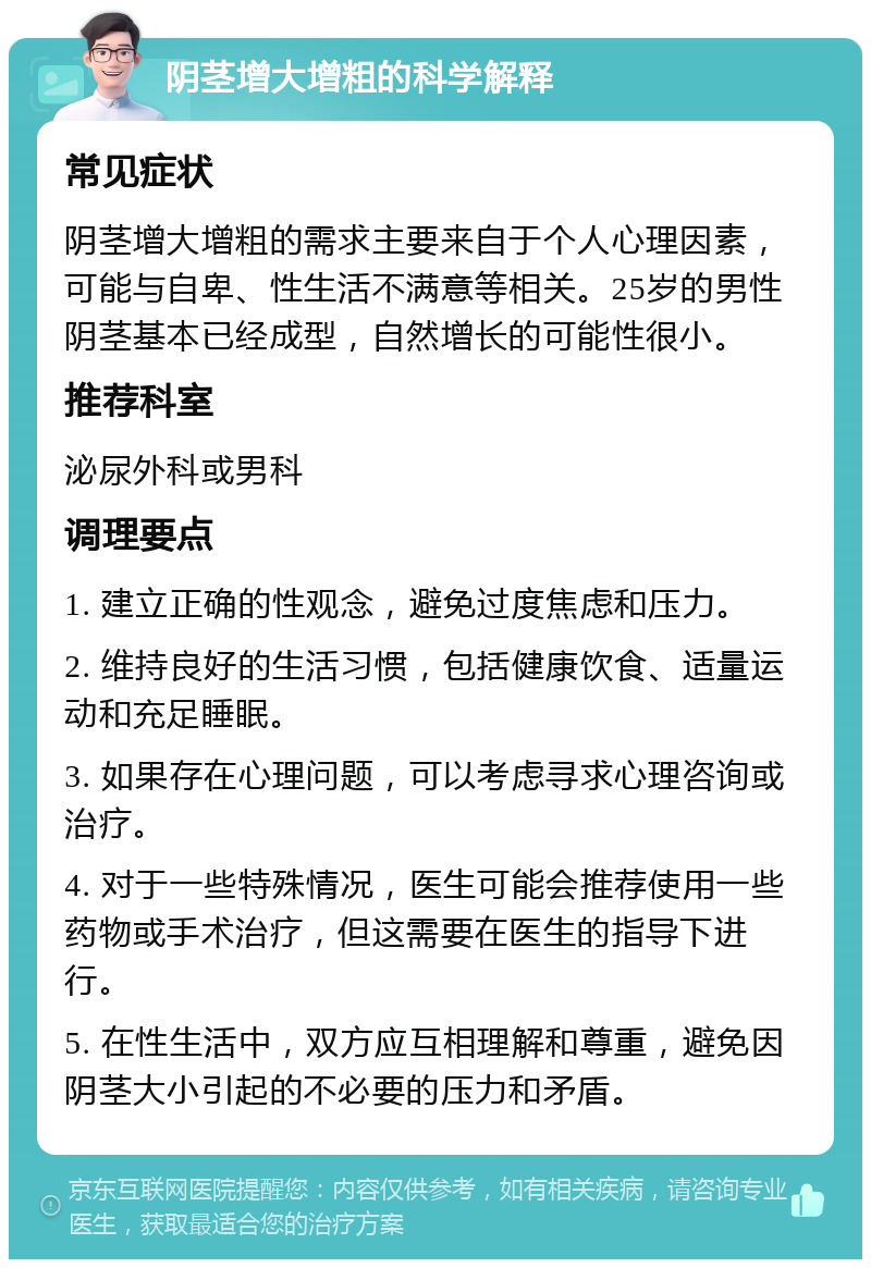 阴茎增大增粗的科学解释 常见症状 阴茎增大增粗的需求主要来自于个人心理因素，可能与自卑、性生活不满意等相关。25岁的男性阴茎基本已经成型，自然增长的可能性很小。 推荐科室 泌尿外科或男科 调理要点 1. 建立正确的性观念，避免过度焦虑和压力。 2. 维持良好的生活习惯，包括健康饮食、适量运动和充足睡眠。 3. 如果存在心理问题，可以考虑寻求心理咨询或治疗。 4. 对于一些特殊情况，医生可能会推荐使用一些药物或手术治疗，但这需要在医生的指导下进行。 5. 在性生活中，双方应互相理解和尊重，避免因阴茎大小引起的不必要的压力和矛盾。