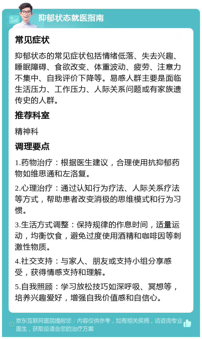 抑郁状态就医指南 常见症状 抑郁状态的常见症状包括情绪低落、失去兴趣、睡眠障碍、食欲改变、体重波动、疲劳、注意力不集中、自我评价下降等。易感人群主要是面临生活压力、工作压力、人际关系问题或有家族遗传史的人群。 推荐科室 精神科 调理要点 1.药物治疗：根据医生建议，合理使用抗抑郁药物如维思通和左洛复。 2.心理治疗：通过认知行为疗法、人际关系疗法等方式，帮助患者改变消极的思维模式和行为习惯。 3.生活方式调整：保持规律的作息时间，适量运动，均衡饮食，避免过度使用酒精和咖啡因等刺激性物质。 4.社交支持：与家人、朋友或支持小组分享感受，获得情感支持和理解。 5.自我照顾：学习放松技巧如深呼吸、冥想等，培养兴趣爱好，增强自我价值感和自信心。