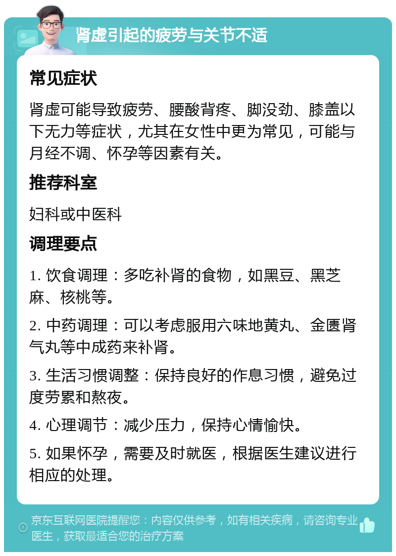 肾虚引起的疲劳与关节不适 常见症状 肾虚可能导致疲劳、腰酸背疼、脚没劲、膝盖以下无力等症状，尤其在女性中更为常见，可能与月经不调、怀孕等因素有关。 推荐科室 妇科或中医科 调理要点 1. 饮食调理：多吃补肾的食物，如黑豆、黑芝麻、核桃等。 2. 中药调理：可以考虑服用六味地黄丸、金匮肾气丸等中成药来补肾。 3. 生活习惯调整：保持良好的作息习惯，避免过度劳累和熬夜。 4. 心理调节：减少压力，保持心情愉快。 5. 如果怀孕，需要及时就医，根据医生建议进行相应的处理。