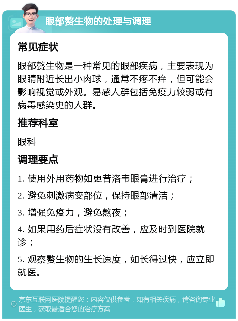 眼部赘生物的处理与调理 常见症状 眼部赘生物是一种常见的眼部疾病，主要表现为眼睛附近长出小肉球，通常不疼不痒，但可能会影响视觉或外观。易感人群包括免疫力较弱或有病毒感染史的人群。 推荐科室 眼科 调理要点 1. 使用外用药物如更昔洛韦眼膏进行治疗； 2. 避免刺激病变部位，保持眼部清洁； 3. 增强免疫力，避免熬夜； 4. 如果用药后症状没有改善，应及时到医院就诊； 5. 观察赘生物的生长速度，如长得过快，应立即就医。