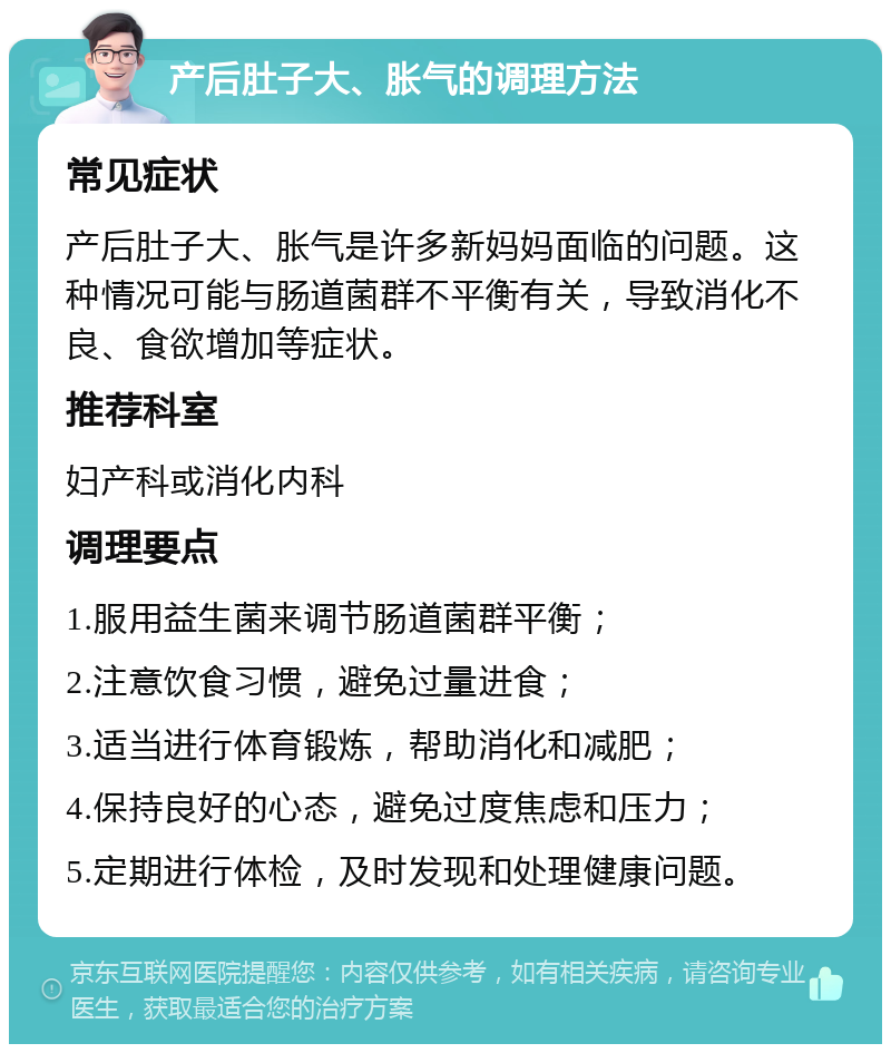 产后肚子大、胀气的调理方法 常见症状 产后肚子大、胀气是许多新妈妈面临的问题。这种情况可能与肠道菌群不平衡有关，导致消化不良、食欲增加等症状。 推荐科室 妇产科或消化内科 调理要点 1.服用益生菌来调节肠道菌群平衡； 2.注意饮食习惯，避免过量进食； 3.适当进行体育锻炼，帮助消化和减肥； 4.保持良好的心态，避免过度焦虑和压力； 5.定期进行体检，及时发现和处理健康问题。