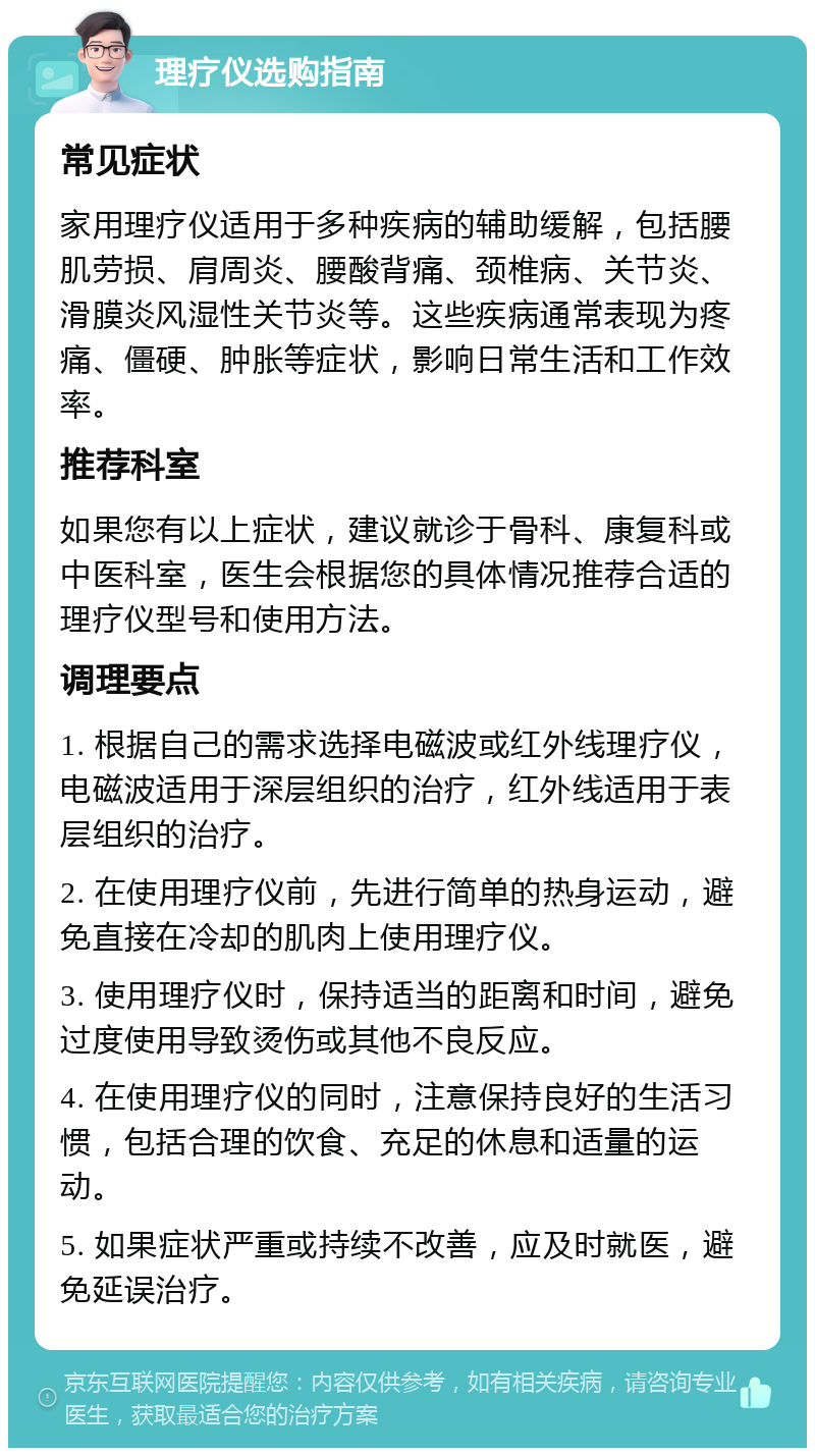 理疗仪选购指南 常见症状 家用理疗仪适用于多种疾病的辅助缓解，包括腰肌劳损、肩周炎、腰酸背痛、颈椎病、关节炎、滑膜炎风湿性关节炎等。这些疾病通常表现为疼痛、僵硬、肿胀等症状，影响日常生活和工作效率。 推荐科室 如果您有以上症状，建议就诊于骨科、康复科或中医科室，医生会根据您的具体情况推荐合适的理疗仪型号和使用方法。 调理要点 1. 根据自己的需求选择电磁波或红外线理疗仪，电磁波适用于深层组织的治疗，红外线适用于表层组织的治疗。 2. 在使用理疗仪前，先进行简单的热身运动，避免直接在冷却的肌肉上使用理疗仪。 3. 使用理疗仪时，保持适当的距离和时间，避免过度使用导致烫伤或其他不良反应。 4. 在使用理疗仪的同时，注意保持良好的生活习惯，包括合理的饮食、充足的休息和适量的运动。 5. 如果症状严重或持续不改善，应及时就医，避免延误治疗。