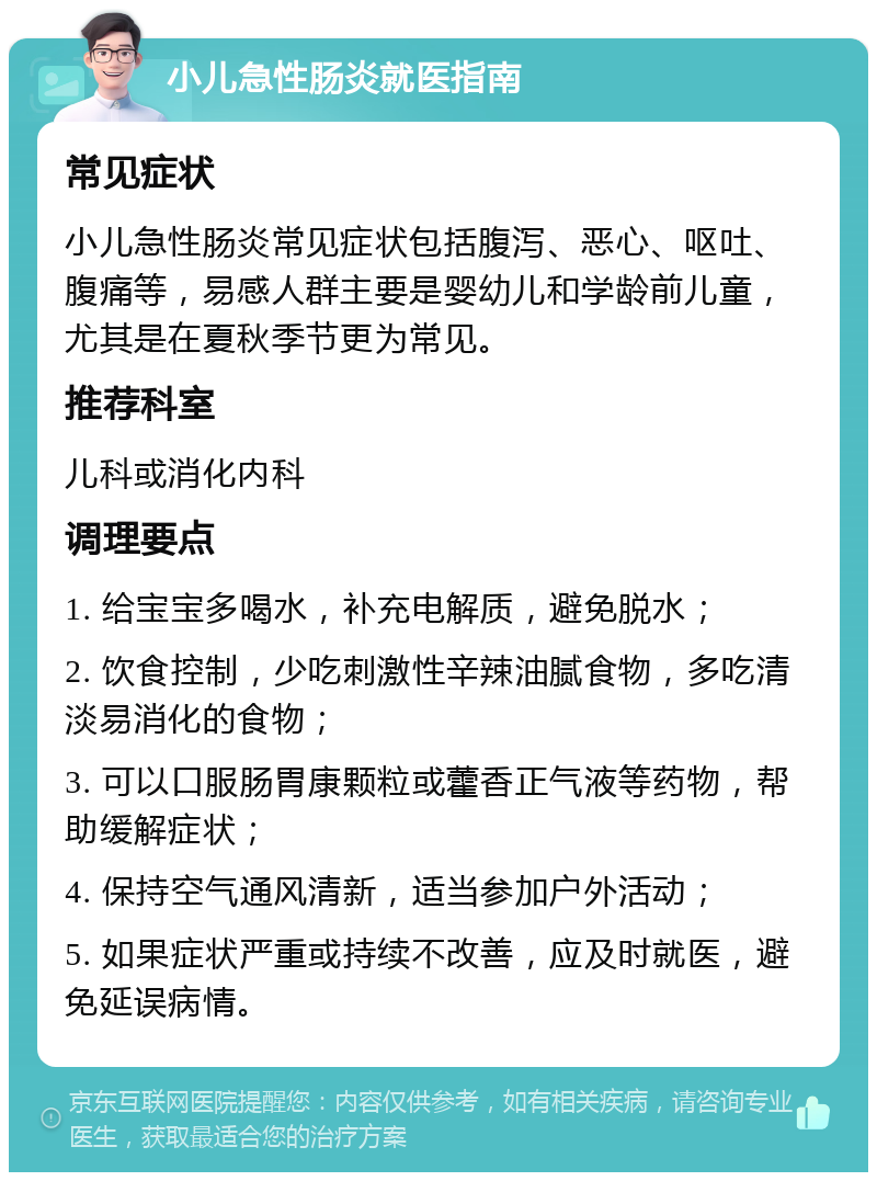 小儿急性肠炎就医指南 常见症状 小儿急性肠炎常见症状包括腹泻、恶心、呕吐、腹痛等，易感人群主要是婴幼儿和学龄前儿童，尤其是在夏秋季节更为常见。 推荐科室 儿科或消化内科 调理要点 1. 给宝宝多喝水，补充电解质，避免脱水； 2. 饮食控制，少吃刺激性辛辣油腻食物，多吃清淡易消化的食物； 3. 可以口服肠胃康颗粒或藿香正气液等药物，帮助缓解症状； 4. 保持空气通风清新，适当参加户外活动； 5. 如果症状严重或持续不改善，应及时就医，避免延误病情。