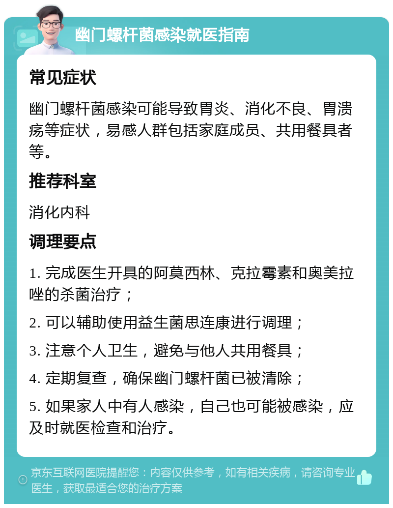 幽门螺杆菌感染就医指南 常见症状 幽门螺杆菌感染可能导致胃炎、消化不良、胃溃疡等症状，易感人群包括家庭成员、共用餐具者等。 推荐科室 消化内科 调理要点 1. 完成医生开具的阿莫西林、克拉霉素和奥美拉唑的杀菌治疗； 2. 可以辅助使用益生菌思连康进行调理； 3. 注意个人卫生，避免与他人共用餐具； 4. 定期复查，确保幽门螺杆菌已被清除； 5. 如果家人中有人感染，自己也可能被感染，应及时就医检查和治疗。