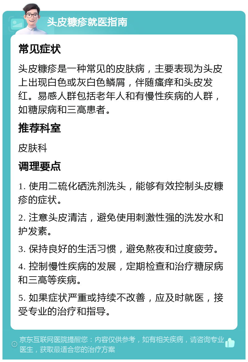 头皮糠疹就医指南 常见症状 头皮糠疹是一种常见的皮肤病，主要表现为头皮上出现白色或灰白色鳞屑，伴随瘙痒和头皮发红。易感人群包括老年人和有慢性疾病的人群，如糖尿病和三高患者。 推荐科室 皮肤科 调理要点 1. 使用二硫化硒洗剂洗头，能够有效控制头皮糠疹的症状。 2. 注意头皮清洁，避免使用刺激性强的洗发水和护发素。 3. 保持良好的生活习惯，避免熬夜和过度疲劳。 4. 控制慢性疾病的发展，定期检查和治疗糖尿病和三高等疾病。 5. 如果症状严重或持续不改善，应及时就医，接受专业的治疗和指导。