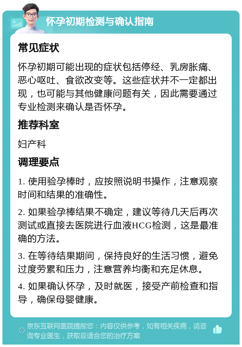 怀孕初期检测与确认指南 常见症状 怀孕初期可能出现的症状包括停经、乳房胀痛、恶心呕吐、食欲改变等。这些症状并不一定都出现，也可能与其他健康问题有关，因此需要通过专业检测来确认是否怀孕。 推荐科室 妇产科 调理要点 1. 使用验孕棒时，应按照说明书操作，注意观察时间和结果的准确性。 2. 如果验孕棒结果不确定，建议等待几天后再次测试或直接去医院进行血液HCG检测，这是最准确的方法。 3. 在等待结果期间，保持良好的生活习惯，避免过度劳累和压力，注意营养均衡和充足休息。 4. 如果确认怀孕，及时就医，接受产前检查和指导，确保母婴健康。