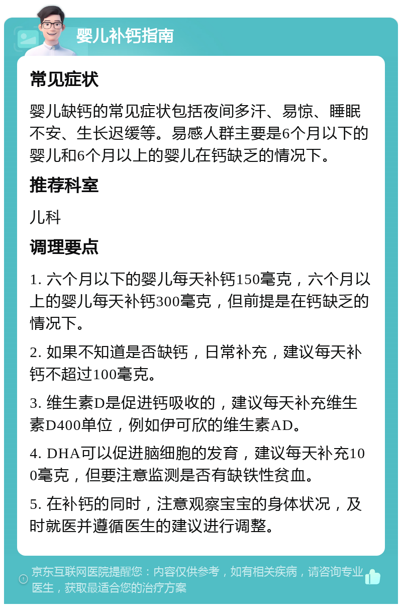 婴儿补钙指南 常见症状 婴儿缺钙的常见症状包括夜间多汗、易惊、睡眠不安、生长迟缓等。易感人群主要是6个月以下的婴儿和6个月以上的婴儿在钙缺乏的情况下。 推荐科室 儿科 调理要点 1. 六个月以下的婴儿每天补钙150毫克，六个月以上的婴儿每天补钙300毫克，但前提是在钙缺乏的情况下。 2. 如果不知道是否缺钙，日常补充，建议每天补钙不超过100毫克。 3. 维生素D是促进钙吸收的，建议每天补充维生素D400单位，例如伊可欣的维生素AD。 4. DHA可以促进脑细胞的发育，建议每天补充100毫克，但要注意监测是否有缺铁性贫血。 5. 在补钙的同时，注意观察宝宝的身体状况，及时就医并遵循医生的建议进行调整。