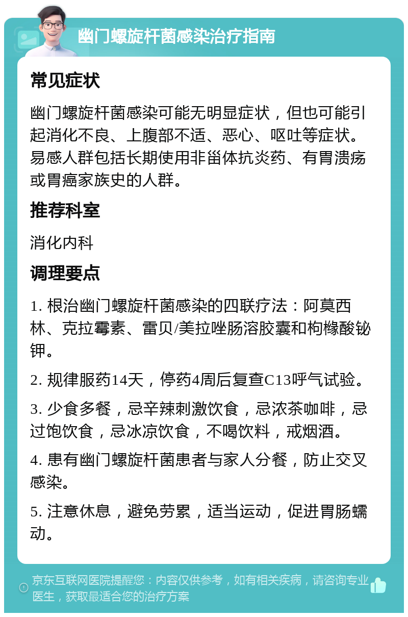 幽门螺旋杆菌感染治疗指南 常见症状 幽门螺旋杆菌感染可能无明显症状，但也可能引起消化不良、上腹部不适、恶心、呕吐等症状。易感人群包括长期使用非甾体抗炎药、有胃溃疡或胃癌家族史的人群。 推荐科室 消化内科 调理要点 1. 根治幽门螺旋杆菌感染的四联疗法：阿莫西林、克拉霉素、雷贝/美拉唑肠溶胶囊和枸橼酸铋钾。 2. 规律服药14天，停药4周后复查C13呼气试验。 3. 少食多餐，忌辛辣刺激饮食，忌浓茶咖啡，忌过饱饮食，忌冰凉饮食，不喝饮料，戒烟酒。 4. 患有幽门螺旋杆菌患者与家人分餐，防止交叉感染。 5. 注意休息，避免劳累，适当运动，促进胃肠蠕动。