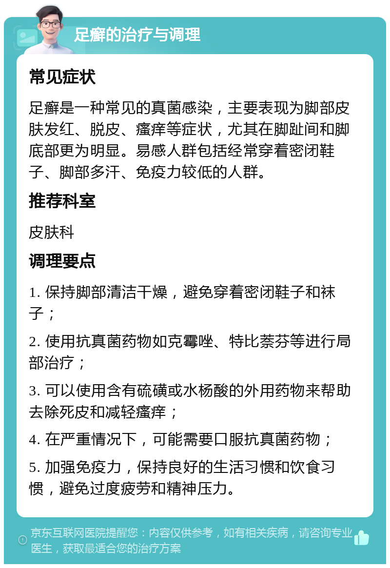 足癣的治疗与调理 常见症状 足癣是一种常见的真菌感染，主要表现为脚部皮肤发红、脱皮、瘙痒等症状，尤其在脚趾间和脚底部更为明显。易感人群包括经常穿着密闭鞋子、脚部多汗、免疫力较低的人群。 推荐科室 皮肤科 调理要点 1. 保持脚部清洁干燥，避免穿着密闭鞋子和袜子； 2. 使用抗真菌药物如克霉唑、特比萘芬等进行局部治疗； 3. 可以使用含有硫磺或水杨酸的外用药物来帮助去除死皮和减轻瘙痒； 4. 在严重情况下，可能需要口服抗真菌药物； 5. 加强免疫力，保持良好的生活习惯和饮食习惯，避免过度疲劳和精神压力。