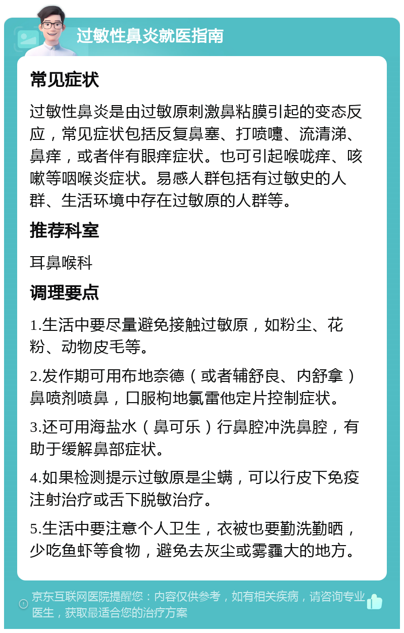 过敏性鼻炎就医指南 常见症状 过敏性鼻炎是由过敏原刺激鼻粘膜引起的变态反应，常见症状包括反复鼻塞、打喷嚏、流清涕、鼻痒，或者伴有眼痒症状。也可引起喉咙痒、咳嗽等咽喉炎症状。易感人群包括有过敏史的人群、生活环境中存在过敏原的人群等。 推荐科室 耳鼻喉科 调理要点 1.生活中要尽量避免接触过敏原，如粉尘、花粉、动物皮毛等。 2.发作期可用布地奈德（或者辅舒良、内舒拿）鼻喷剂喷鼻，口服枸地氯雷他定片控制症状。 3.还可用海盐水（鼻可乐）行鼻腔冲洗鼻腔，有助于缓解鼻部症状。 4.如果检测提示过敏原是尘螨，可以行皮下免疫注射治疗或舌下脱敏治疗。 5.生活中要注意个人卫生，衣被也要勤洗勤晒，少吃鱼虾等食物，避免去灰尘或雾霾大的地方。