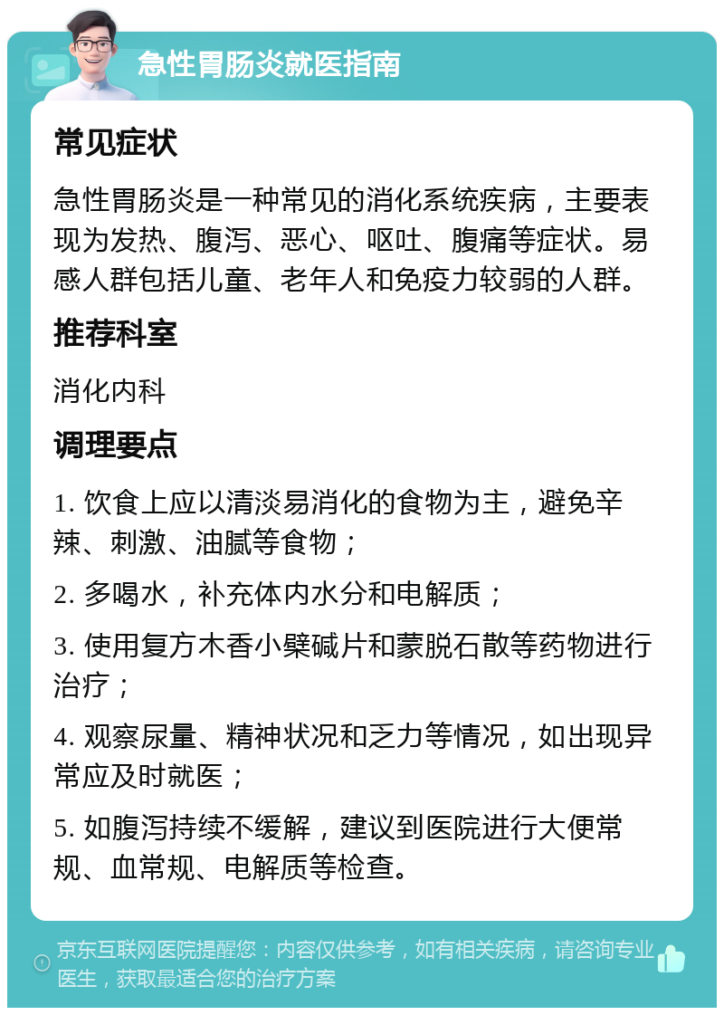 急性胃肠炎就医指南 常见症状 急性胃肠炎是一种常见的消化系统疾病，主要表现为发热、腹泻、恶心、呕吐、腹痛等症状。易感人群包括儿童、老年人和免疫力较弱的人群。 推荐科室 消化内科 调理要点 1. 饮食上应以清淡易消化的食物为主，避免辛辣、刺激、油腻等食物； 2. 多喝水，补充体内水分和电解质； 3. 使用复方木香小檗碱片和蒙脱石散等药物进行治疗； 4. 观察尿量、精神状况和乏力等情况，如出现异常应及时就医； 5. 如腹泻持续不缓解，建议到医院进行大便常规、血常规、电解质等检查。