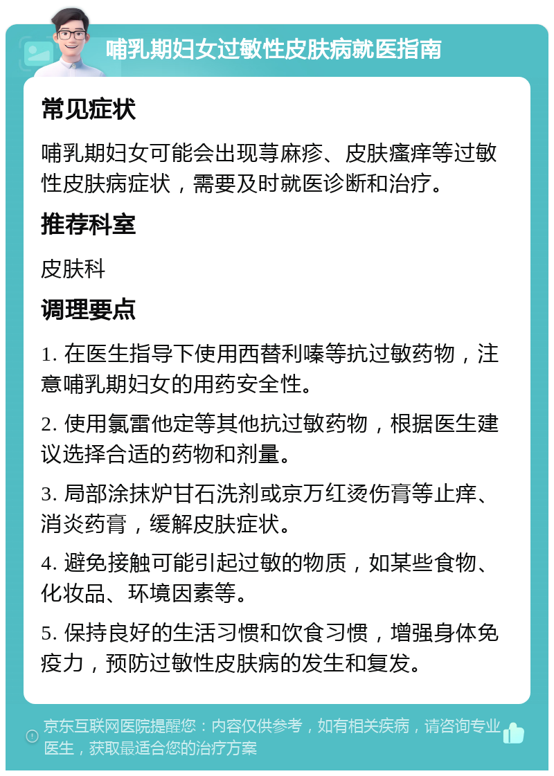 哺乳期妇女过敏性皮肤病就医指南 常见症状 哺乳期妇女可能会出现荨麻疹、皮肤瘙痒等过敏性皮肤病症状，需要及时就医诊断和治疗。 推荐科室 皮肤科 调理要点 1. 在医生指导下使用西替利嗪等抗过敏药物，注意哺乳期妇女的用药安全性。 2. 使用氯雷他定等其他抗过敏药物，根据医生建议选择合适的药物和剂量。 3. 局部涂抹炉甘石洗剂或京万红烫伤膏等止痒、消炎药膏，缓解皮肤症状。 4. 避免接触可能引起过敏的物质，如某些食物、化妆品、环境因素等。 5. 保持良好的生活习惯和饮食习惯，增强身体免疫力，预防过敏性皮肤病的发生和复发。