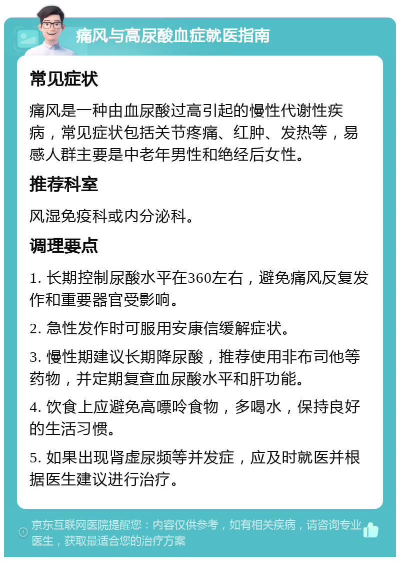 痛风与高尿酸血症就医指南 常见症状 痛风是一种由血尿酸过高引起的慢性代谢性疾病，常见症状包括关节疼痛、红肿、发热等，易感人群主要是中老年男性和绝经后女性。 推荐科室 风湿免疫科或内分泌科。 调理要点 1. 长期控制尿酸水平在360左右，避免痛风反复发作和重要器官受影响。 2. 急性发作时可服用安康信缓解症状。 3. 慢性期建议长期降尿酸，推荐使用非布司他等药物，并定期复查血尿酸水平和肝功能。 4. 饮食上应避免高嘌呤食物，多喝水，保持良好的生活习惯。 5. 如果出现肾虚尿频等并发症，应及时就医并根据医生建议进行治疗。