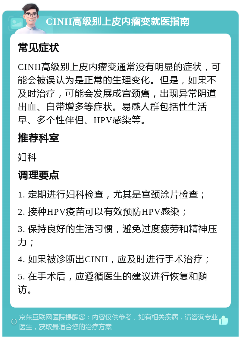 CINII高级别上皮内瘤变就医指南 常见症状 CINII高级别上皮内瘤变通常没有明显的症状，可能会被误认为是正常的生理变化。但是，如果不及时治疗，可能会发展成宫颈癌，出现异常阴道出血、白带增多等症状。易感人群包括性生活早、多个性伴侣、HPV感染等。 推荐科室 妇科 调理要点 1. 定期进行妇科检查，尤其是宫颈涂片检查； 2. 接种HPV疫苗可以有效预防HPV感染； 3. 保持良好的生活习惯，避免过度疲劳和精神压力； 4. 如果被诊断出CINII，应及时进行手术治疗； 5. 在手术后，应遵循医生的建议进行恢复和随访。