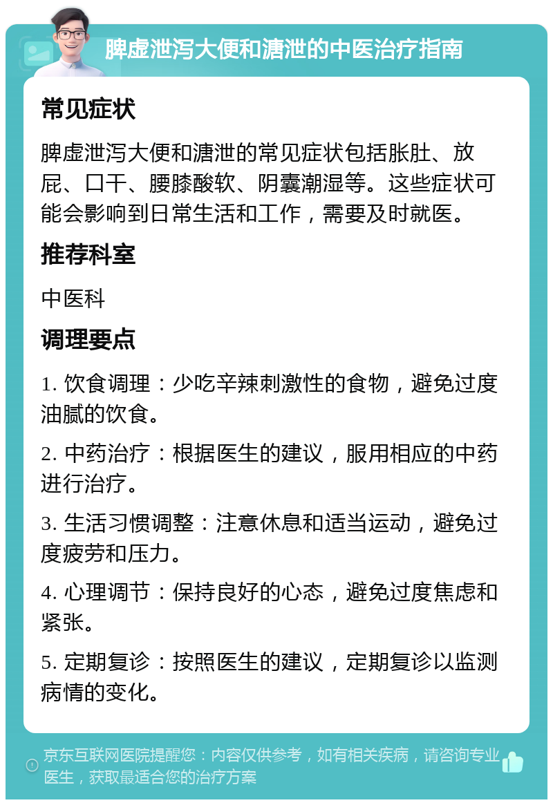 脾虚泄泻大便和溏泄的中医治疗指南 常见症状 脾虚泄泻大便和溏泄的常见症状包括胀肚、放屁、口干、腰膝酸软、阴囊潮湿等。这些症状可能会影响到日常生活和工作，需要及时就医。 推荐科室 中医科 调理要点 1. 饮食调理：少吃辛辣刺激性的食物，避免过度油腻的饮食。 2. 中药治疗：根据医生的建议，服用相应的中药进行治疗。 3. 生活习惯调整：注意休息和适当运动，避免过度疲劳和压力。 4. 心理调节：保持良好的心态，避免过度焦虑和紧张。 5. 定期复诊：按照医生的建议，定期复诊以监测病情的变化。