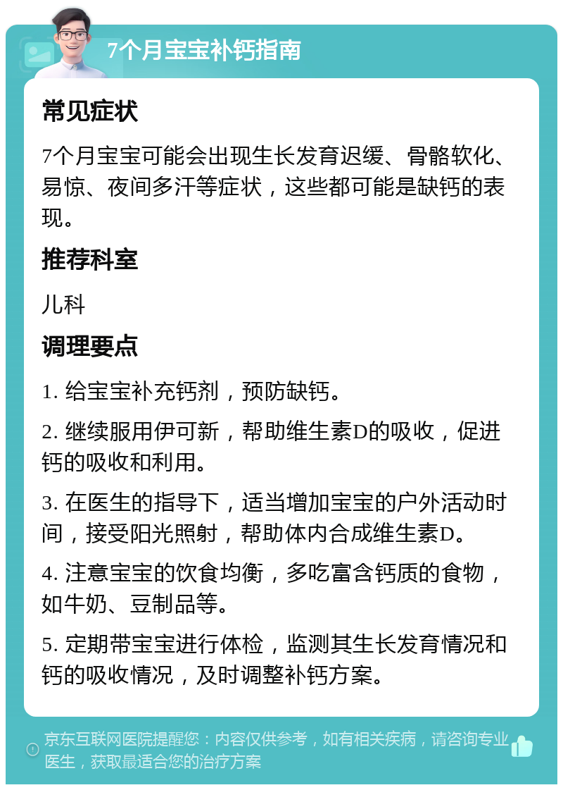 7个月宝宝补钙指南 常见症状 7个月宝宝可能会出现生长发育迟缓、骨骼软化、易惊、夜间多汗等症状，这些都可能是缺钙的表现。 推荐科室 儿科 调理要点 1. 给宝宝补充钙剂，预防缺钙。 2. 继续服用伊可新，帮助维生素D的吸收，促进钙的吸收和利用。 3. 在医生的指导下，适当增加宝宝的户外活动时间，接受阳光照射，帮助体内合成维生素D。 4. 注意宝宝的饮食均衡，多吃富含钙质的食物，如牛奶、豆制品等。 5. 定期带宝宝进行体检，监测其生长发育情况和钙的吸收情况，及时调整补钙方案。