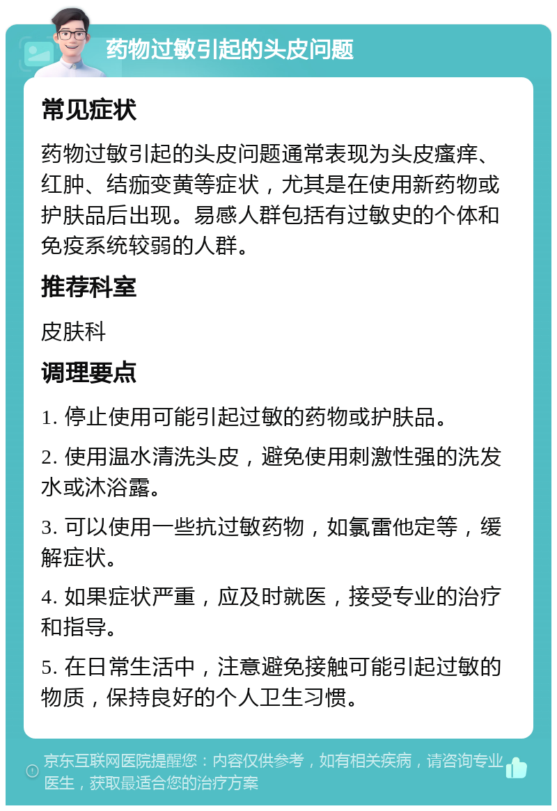 药物过敏引起的头皮问题 常见症状 药物过敏引起的头皮问题通常表现为头皮瘙痒、红肿、结痂变黄等症状，尤其是在使用新药物或护肤品后出现。易感人群包括有过敏史的个体和免疫系统较弱的人群。 推荐科室 皮肤科 调理要点 1. 停止使用可能引起过敏的药物或护肤品。 2. 使用温水清洗头皮，避免使用刺激性强的洗发水或沐浴露。 3. 可以使用一些抗过敏药物，如氯雷他定等，缓解症状。 4. 如果症状严重，应及时就医，接受专业的治疗和指导。 5. 在日常生活中，注意避免接触可能引起过敏的物质，保持良好的个人卫生习惯。