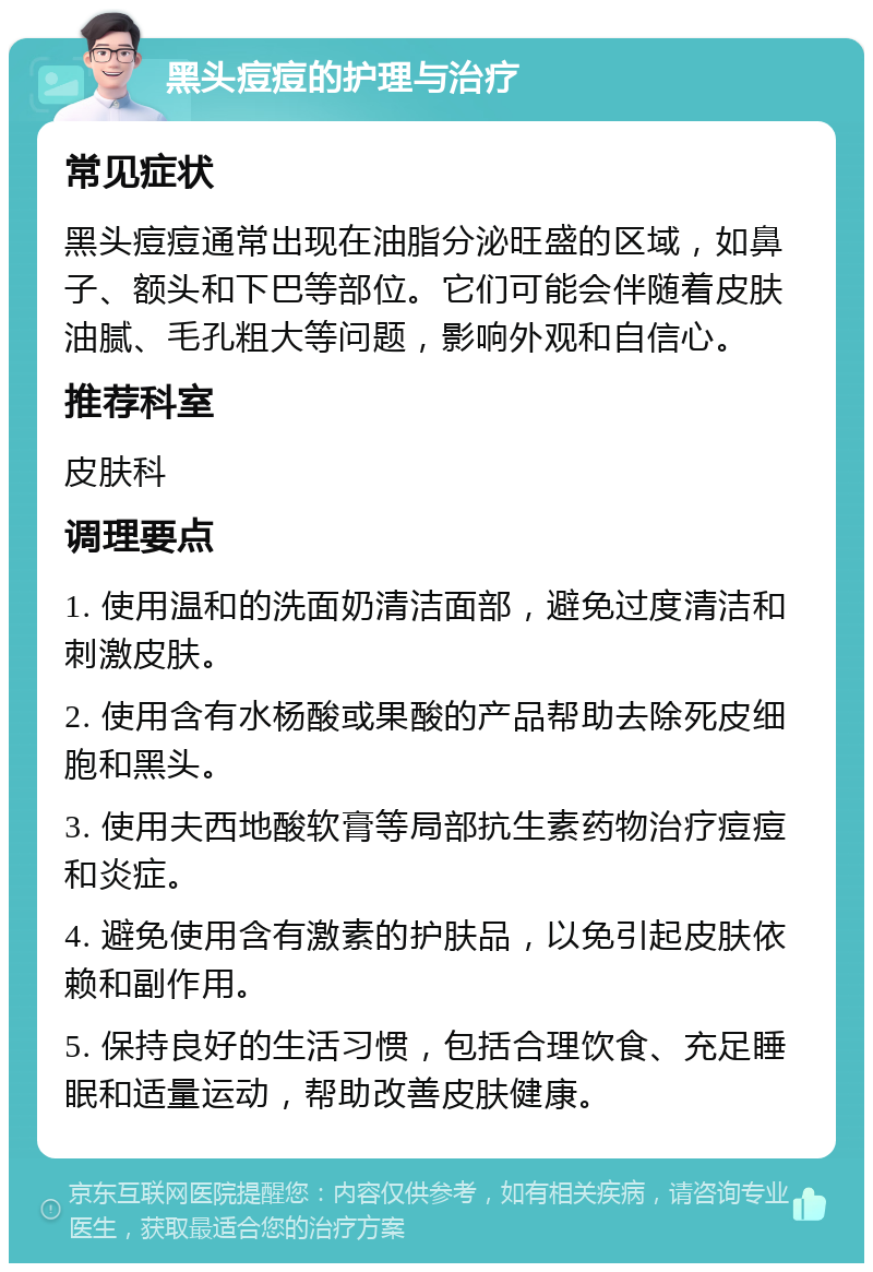 黑头痘痘的护理与治疗 常见症状 黑头痘痘通常出现在油脂分泌旺盛的区域，如鼻子、额头和下巴等部位。它们可能会伴随着皮肤油腻、毛孔粗大等问题，影响外观和自信心。 推荐科室 皮肤科 调理要点 1. 使用温和的洗面奶清洁面部，避免过度清洁和刺激皮肤。 2. 使用含有水杨酸或果酸的产品帮助去除死皮细胞和黑头。 3. 使用夫西地酸软膏等局部抗生素药物治疗痘痘和炎症。 4. 避免使用含有激素的护肤品，以免引起皮肤依赖和副作用。 5. 保持良好的生活习惯，包括合理饮食、充足睡眠和适量运动，帮助改善皮肤健康。