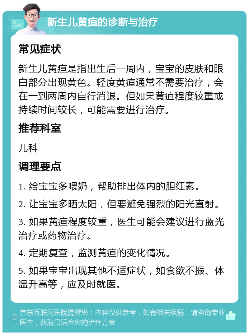 新生儿黄疸的诊断与治疗 常见症状 新生儿黄疸是指出生后一周内，宝宝的皮肤和眼白部分出现黄色。轻度黄疸通常不需要治疗，会在一到两周内自行消退。但如果黄疸程度较重或持续时间较长，可能需要进行治疗。 推荐科室 儿科 调理要点 1. 给宝宝多喂奶，帮助排出体内的胆红素。 2. 让宝宝多晒太阳，但要避免强烈的阳光直射。 3. 如果黄疸程度较重，医生可能会建议进行蓝光治疗或药物治疗。 4. 定期复查，监测黄疸的变化情况。 5. 如果宝宝出现其他不适症状，如食欲不振、体温升高等，应及时就医。