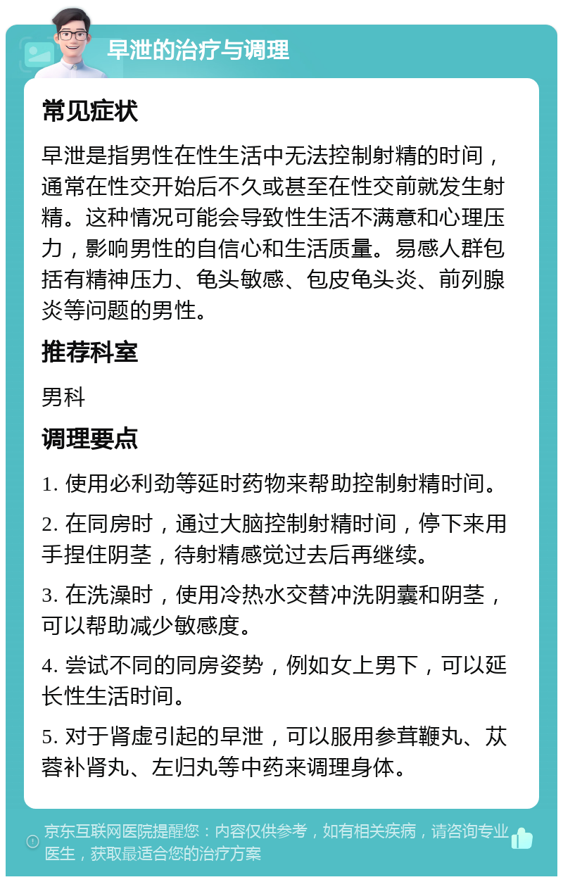 早泄的治疗与调理 常见症状 早泄是指男性在性生活中无法控制射精的时间，通常在性交开始后不久或甚至在性交前就发生射精。这种情况可能会导致性生活不满意和心理压力，影响男性的自信心和生活质量。易感人群包括有精神压力、龟头敏感、包皮龟头炎、前列腺炎等问题的男性。 推荐科室 男科 调理要点 1. 使用必利劲等延时药物来帮助控制射精时间。 2. 在同房时，通过大脑控制射精时间，停下来用手捏住阴茎，待射精感觉过去后再继续。 3. 在洗澡时，使用冷热水交替冲洗阴囊和阴茎，可以帮助减少敏感度。 4. 尝试不同的同房姿势，例如女上男下，可以延长性生活时间。 5. 对于肾虚引起的早泄，可以服用参茸鞭丸、苁蓉补肾丸、左归丸等中药来调理身体。