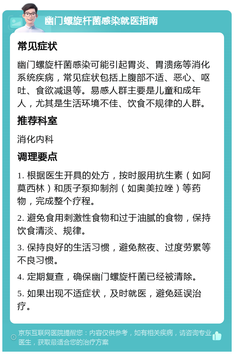 幽门螺旋杆菌感染就医指南 常见症状 幽门螺旋杆菌感染可能引起胃炎、胃溃疡等消化系统疾病，常见症状包括上腹部不适、恶心、呕吐、食欲减退等。易感人群主要是儿童和成年人，尤其是生活环境不佳、饮食不规律的人群。 推荐科室 消化内科 调理要点 1. 根据医生开具的处方，按时服用抗生素（如阿莫西林）和质子泵抑制剂（如奥美拉唑）等药物，完成整个疗程。 2. 避免食用刺激性食物和过于油腻的食物，保持饮食清淡、规律。 3. 保持良好的生活习惯，避免熬夜、过度劳累等不良习惯。 4. 定期复查，确保幽门螺旋杆菌已经被清除。 5. 如果出现不适症状，及时就医，避免延误治疗。