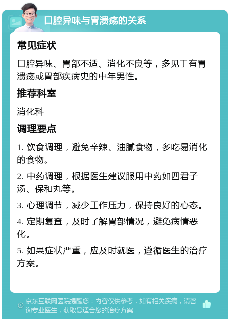 口腔异味与胃溃疡的关系 常见症状 口腔异味、胃部不适、消化不良等，多见于有胃溃疡或胃部疾病史的中年男性。 推荐科室 消化科 调理要点 1. 饮食调理，避免辛辣、油腻食物，多吃易消化的食物。 2. 中药调理，根据医生建议服用中药如四君子汤、保和丸等。 3. 心理调节，减少工作压力，保持良好的心态。 4. 定期复查，及时了解胃部情况，避免病情恶化。 5. 如果症状严重，应及时就医，遵循医生的治疗方案。