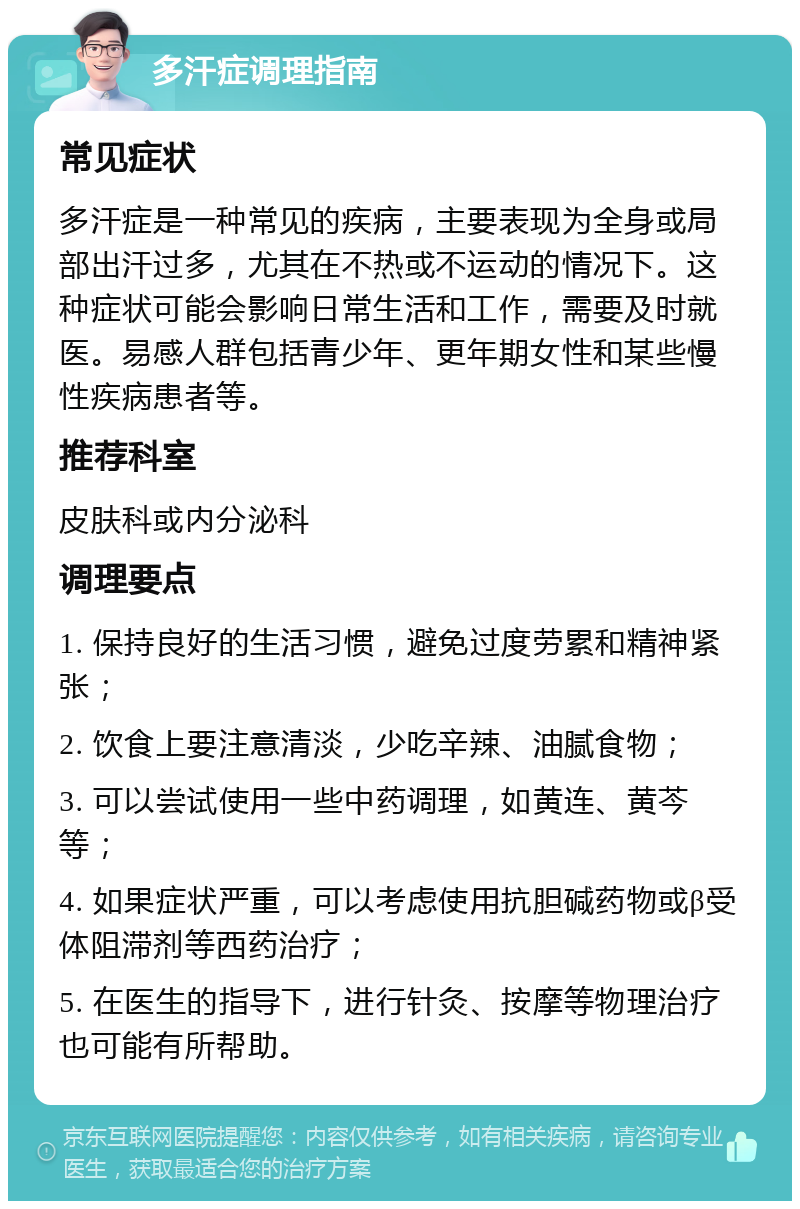 多汗症调理指南 常见症状 多汗症是一种常见的疾病，主要表现为全身或局部出汗过多，尤其在不热或不运动的情况下。这种症状可能会影响日常生活和工作，需要及时就医。易感人群包括青少年、更年期女性和某些慢性疾病患者等。 推荐科室 皮肤科或内分泌科 调理要点 1. 保持良好的生活习惯，避免过度劳累和精神紧张； 2. 饮食上要注意清淡，少吃辛辣、油腻食物； 3. 可以尝试使用一些中药调理，如黄连、黄芩等； 4. 如果症状严重，可以考虑使用抗胆碱药物或β受体阻滞剂等西药治疗； 5. 在医生的指导下，进行针灸、按摩等物理治疗也可能有所帮助。