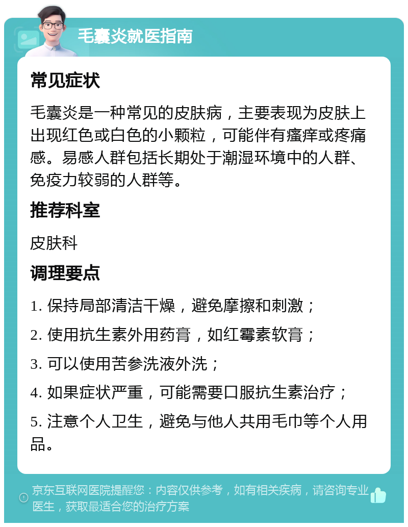 毛囊炎就医指南 常见症状 毛囊炎是一种常见的皮肤病，主要表现为皮肤上出现红色或白色的小颗粒，可能伴有瘙痒或疼痛感。易感人群包括长期处于潮湿环境中的人群、免疫力较弱的人群等。 推荐科室 皮肤科 调理要点 1. 保持局部清洁干燥，避免摩擦和刺激； 2. 使用抗生素外用药膏，如红霉素软膏； 3. 可以使用苦参洗液外洗； 4. 如果症状严重，可能需要口服抗生素治疗； 5. 注意个人卫生，避免与他人共用毛巾等个人用品。