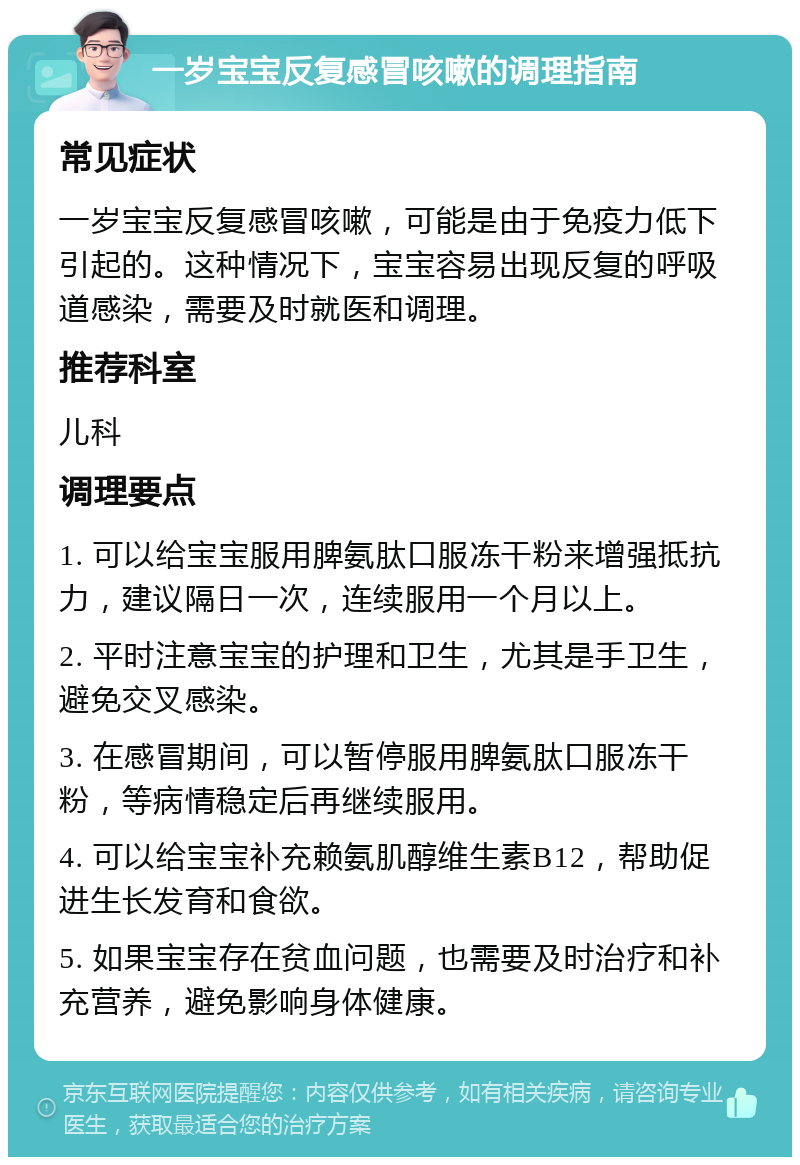 一岁宝宝反复感冒咳嗽的调理指南 常见症状 一岁宝宝反复感冒咳嗽，可能是由于免疫力低下引起的。这种情况下，宝宝容易出现反复的呼吸道感染，需要及时就医和调理。 推荐科室 儿科 调理要点 1. 可以给宝宝服用脾氨肽口服冻干粉来增强抵抗力，建议隔日一次，连续服用一个月以上。 2. 平时注意宝宝的护理和卫生，尤其是手卫生，避免交叉感染。 3. 在感冒期间，可以暂停服用脾氨肽口服冻干粉，等病情稳定后再继续服用。 4. 可以给宝宝补充赖氨肌醇维生素B12，帮助促进生长发育和食欲。 5. 如果宝宝存在贫血问题，也需要及时治疗和补充营养，避免影响身体健康。