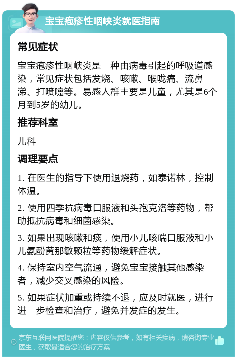 宝宝疱疹性咽峡炎就医指南 常见症状 宝宝疱疹性咽峡炎是一种由病毒引起的呼吸道感染，常见症状包括发烧、咳嗽、喉咙痛、流鼻涕、打喷嚏等。易感人群主要是儿童，尤其是6个月到5岁的幼儿。 推荐科室 儿科 调理要点 1. 在医生的指导下使用退烧药，如泰诺林，控制体温。 2. 使用四季抗病毒口服液和头孢克洛等药物，帮助抵抗病毒和细菌感染。 3. 如果出现咳嗽和痰，使用小儿咳喘口服液和小儿氨酚黄那敏颗粒等药物缓解症状。 4. 保持室内空气流通，避免宝宝接触其他感染者，减少交叉感染的风险。 5. 如果症状加重或持续不退，应及时就医，进行进一步检查和治疗，避免并发症的发生。