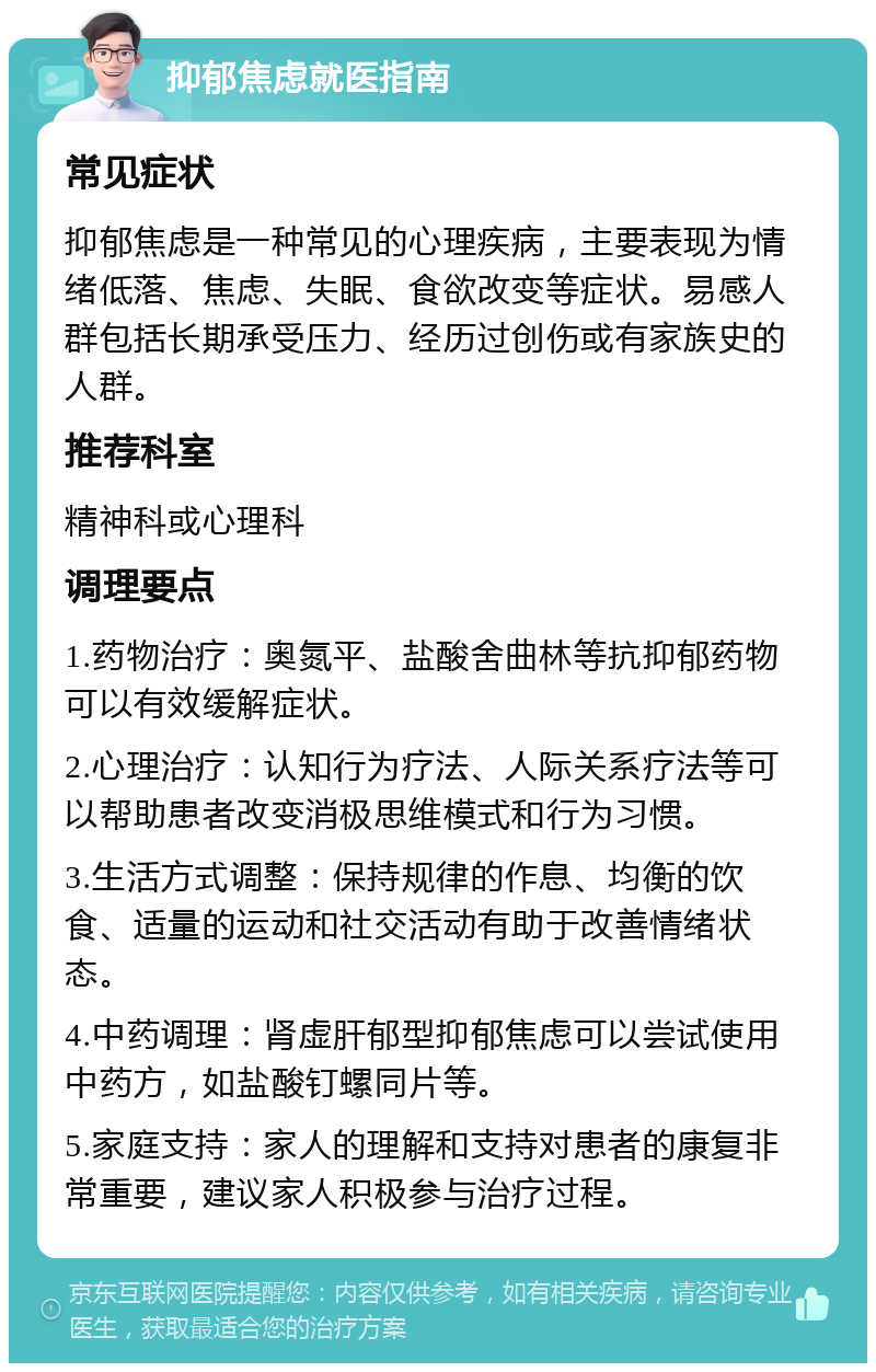 抑郁焦虑就医指南 常见症状 抑郁焦虑是一种常见的心理疾病，主要表现为情绪低落、焦虑、失眠、食欲改变等症状。易感人群包括长期承受压力、经历过创伤或有家族史的人群。 推荐科室 精神科或心理科 调理要点 1.药物治疗：奥氮平、盐酸舍曲林等抗抑郁药物可以有效缓解症状。 2.心理治疗：认知行为疗法、人际关系疗法等可以帮助患者改变消极思维模式和行为习惯。 3.生活方式调整：保持规律的作息、均衡的饮食、适量的运动和社交活动有助于改善情绪状态。 4.中药调理：肾虚肝郁型抑郁焦虑可以尝试使用中药方，如盐酸钉螺同片等。 5.家庭支持：家人的理解和支持对患者的康复非常重要，建议家人积极参与治疗过程。