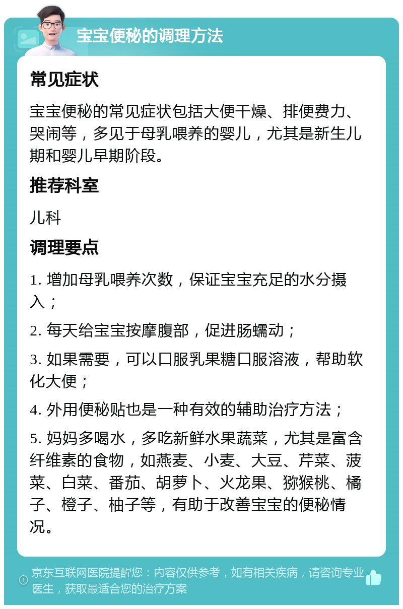 宝宝便秘的调理方法 常见症状 宝宝便秘的常见症状包括大便干燥、排便费力、哭闹等，多见于母乳喂养的婴儿，尤其是新生儿期和婴儿早期阶段。 推荐科室 儿科 调理要点 1. 增加母乳喂养次数，保证宝宝充足的水分摄入； 2. 每天给宝宝按摩腹部，促进肠蠕动； 3. 如果需要，可以口服乳果糖口服溶液，帮助软化大便； 4. 外用便秘贴也是一种有效的辅助治疗方法； 5. 妈妈多喝水，多吃新鲜水果蔬菜，尤其是富含纤维素的食物，如燕麦、小麦、大豆、芹菜、菠菜、白菜、番茄、胡萝卜、火龙果、猕猴桃、橘子、橙子、柚子等，有助于改善宝宝的便秘情况。