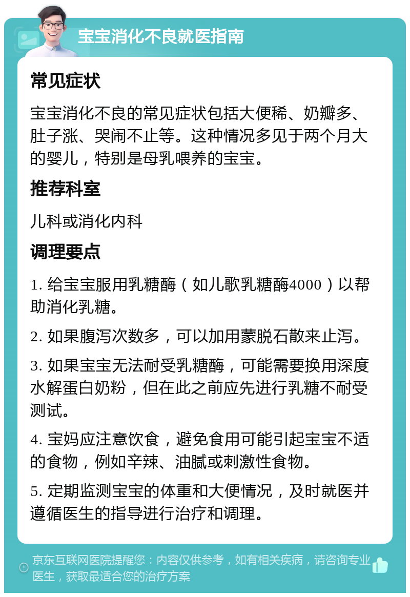 宝宝消化不良就医指南 常见症状 宝宝消化不良的常见症状包括大便稀、奶瓣多、肚子涨、哭闹不止等。这种情况多见于两个月大的婴儿，特别是母乳喂养的宝宝。 推荐科室 儿科或消化内科 调理要点 1. 给宝宝服用乳糖酶（如儿歌乳糖酶4000）以帮助消化乳糖。 2. 如果腹泻次数多，可以加用蒙脱石散来止泻。 3. 如果宝宝无法耐受乳糖酶，可能需要换用深度水解蛋白奶粉，但在此之前应先进行乳糖不耐受测试。 4. 宝妈应注意饮食，避免食用可能引起宝宝不适的食物，例如辛辣、油腻或刺激性食物。 5. 定期监测宝宝的体重和大便情况，及时就医并遵循医生的指导进行治疗和调理。